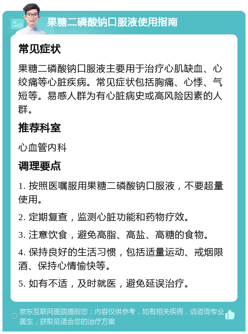 果糖二磷酸钠口服液使用指南 常见症状 果糖二磷酸钠口服液主要用于治疗心肌缺血、心绞痛等心脏疾病。常见症状包括胸痛、心悸、气短等。易感人群为有心脏病史或高风险因素的人群。 推荐科室 心血管内科 调理要点 1. 按照医嘱服用果糖二磷酸钠口服液，不要超量使用。 2. 定期复查，监测心脏功能和药物疗效。 3. 注意饮食，避免高脂、高盐、高糖的食物。 4. 保持良好的生活习惯，包括适量运动、戒烟限酒、保持心情愉快等。 5. 如有不适，及时就医，避免延误治疗。