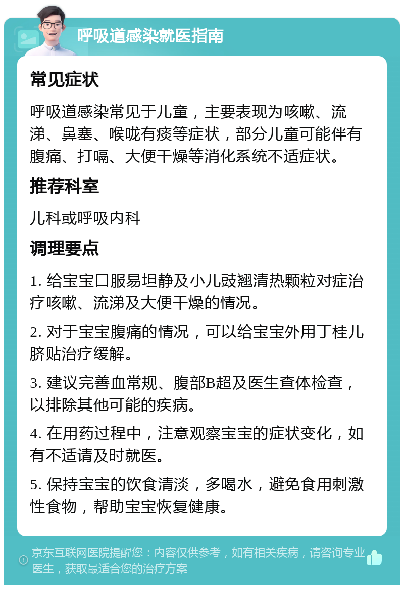 呼吸道感染就医指南 常见症状 呼吸道感染常见于儿童，主要表现为咳嗽、流涕、鼻塞、喉咙有痰等症状，部分儿童可能伴有腹痛、打嗝、大便干燥等消化系统不适症状。 推荐科室 儿科或呼吸内科 调理要点 1. 给宝宝口服易坦静及小儿豉翘清热颗粒对症治疗咳嗽、流涕及大便干燥的情况。 2. 对于宝宝腹痛的情况，可以给宝宝外用丁桂儿脐贴治疗缓解。 3. 建议完善血常规、腹部B超及医生查体检查，以排除其他可能的疾病。 4. 在用药过程中，注意观察宝宝的症状变化，如有不适请及时就医。 5. 保持宝宝的饮食清淡，多喝水，避免食用刺激性食物，帮助宝宝恢复健康。