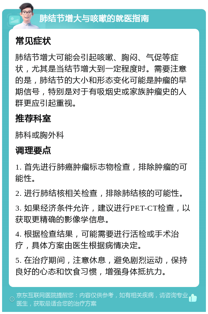 肺结节增大与咳嗽的就医指南 常见症状 肺结节增大可能会引起咳嗽、胸闷、气促等症状，尤其是当结节增大到一定程度时。需要注意的是，肺结节的大小和形态变化可能是肿瘤的早期信号，特别是对于有吸烟史或家族肿瘤史的人群更应引起重视。 推荐科室 肺科或胸外科 调理要点 1. 首先进行肺癌肿瘤标志物检查，排除肿瘤的可能性。 2. 进行肺结核相关检查，排除肺结核的可能性。 3. 如果经济条件允许，建议进行PET-CT检查，以获取更精确的影像学信息。 4. 根据检查结果，可能需要进行活检或手术治疗，具体方案由医生根据病情决定。 5. 在治疗期间，注意休息，避免剧烈运动，保持良好的心态和饮食习惯，增强身体抵抗力。