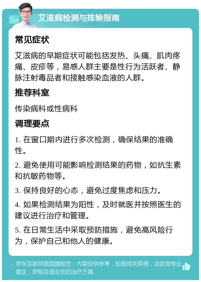 艾滋病检测与排除指南 常见症状 艾滋病的早期症状可能包括发热、头痛、肌肉疼痛、皮疹等，易感人群主要是性行为活跃者、静脉注射毒品者和接触感染血液的人群。 推荐科室 传染病科或性病科 调理要点 1. 在窗口期内进行多次检测，确保结果的准确性。 2. 避免使用可能影响检测结果的药物，如抗生素和抗敏药物等。 3. 保持良好的心态，避免过度焦虑和压力。 4. 如果检测结果为阳性，及时就医并按照医生的建议进行治疗和管理。 5. 在日常生活中采取预防措施，避免高风险行为，保护自己和他人的健康。