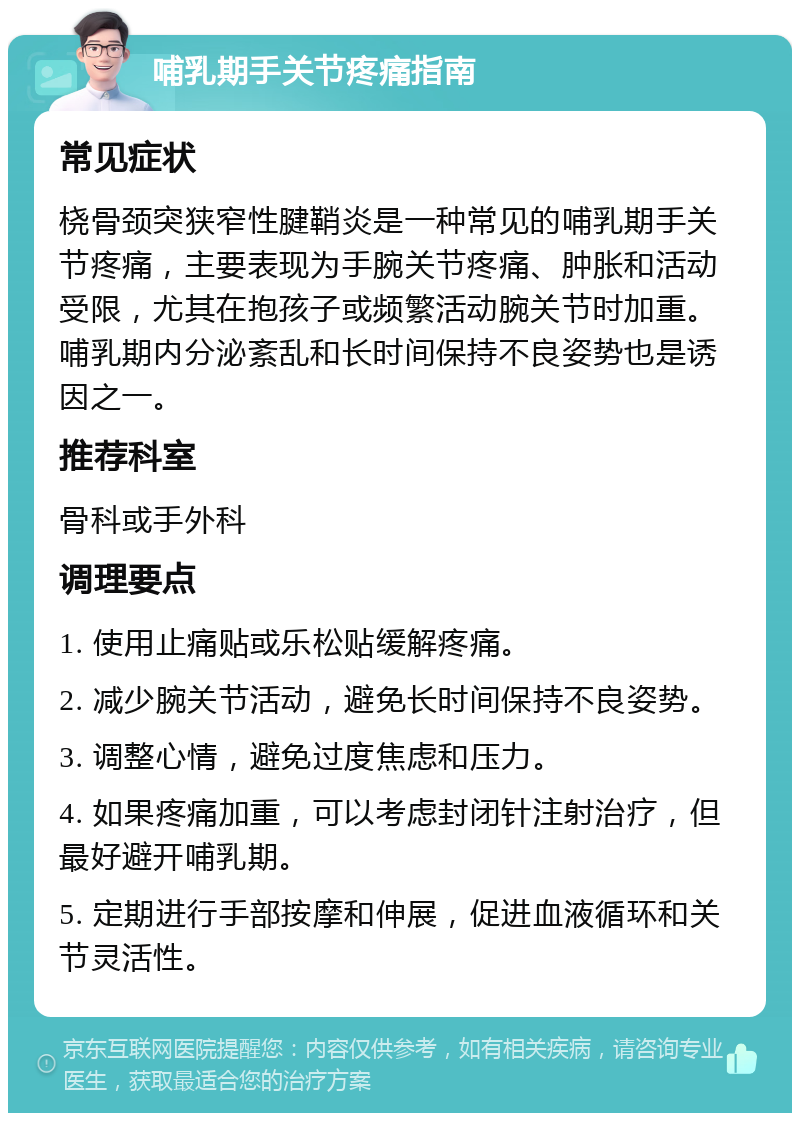 哺乳期手关节疼痛指南 常见症状 桡骨颈突狭窄性腱鞘炎是一种常见的哺乳期手关节疼痛，主要表现为手腕关节疼痛、肿胀和活动受限，尤其在抱孩子或频繁活动腕关节时加重。哺乳期内分泌紊乱和长时间保持不良姿势也是诱因之一。 推荐科室 骨科或手外科 调理要点 1. 使用止痛贴或乐松贴缓解疼痛。 2. 减少腕关节活动，避免长时间保持不良姿势。 3. 调整心情，避免过度焦虑和压力。 4. 如果疼痛加重，可以考虑封闭针注射治疗，但最好避开哺乳期。 5. 定期进行手部按摩和伸展，促进血液循环和关节灵活性。