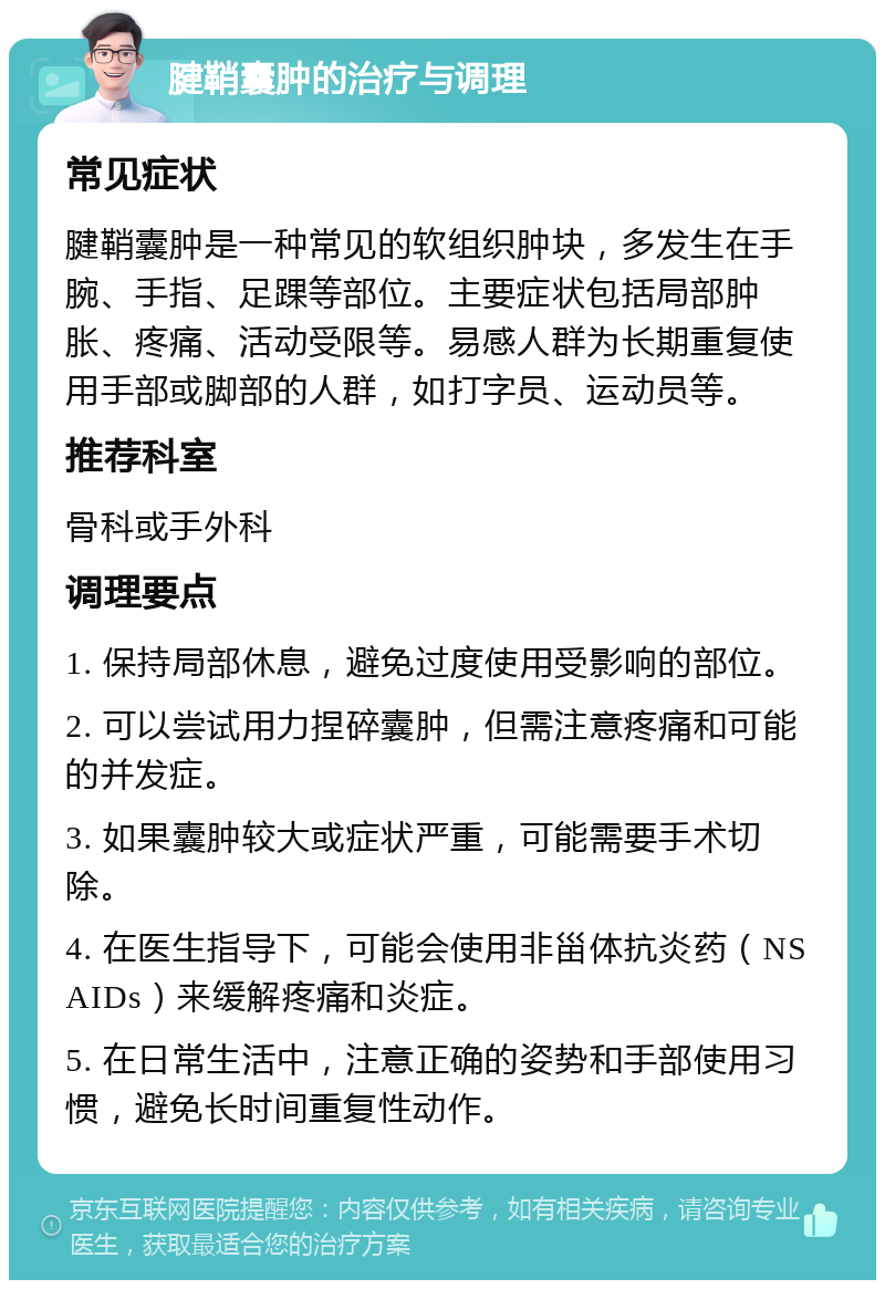 腱鞘囊肿的治疗与调理 常见症状 腱鞘囊肿是一种常见的软组织肿块，多发生在手腕、手指、足踝等部位。主要症状包括局部肿胀、疼痛、活动受限等。易感人群为长期重复使用手部或脚部的人群，如打字员、运动员等。 推荐科室 骨科或手外科 调理要点 1. 保持局部休息，避免过度使用受影响的部位。 2. 可以尝试用力捏碎囊肿，但需注意疼痛和可能的并发症。 3. 如果囊肿较大或症状严重，可能需要手术切除。 4. 在医生指导下，可能会使用非甾体抗炎药（NSAIDs）来缓解疼痛和炎症。 5. 在日常生活中，注意正确的姿势和手部使用习惯，避免长时间重复性动作。