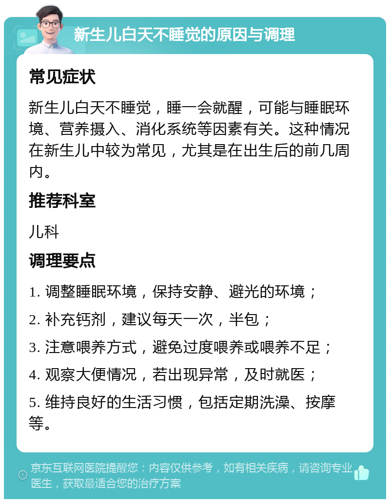 新生儿白天不睡觉的原因与调理 常见症状 新生儿白天不睡觉，睡一会就醒，可能与睡眠环境、营养摄入、消化系统等因素有关。这种情况在新生儿中较为常见，尤其是在出生后的前几周内。 推荐科室 儿科 调理要点 1. 调整睡眠环境，保持安静、避光的环境； 2. 补充钙剂，建议每天一次，半包； 3. 注意喂养方式，避免过度喂养或喂养不足； 4. 观察大便情况，若出现异常，及时就医； 5. 维持良好的生活习惯，包括定期洗澡、按摩等。