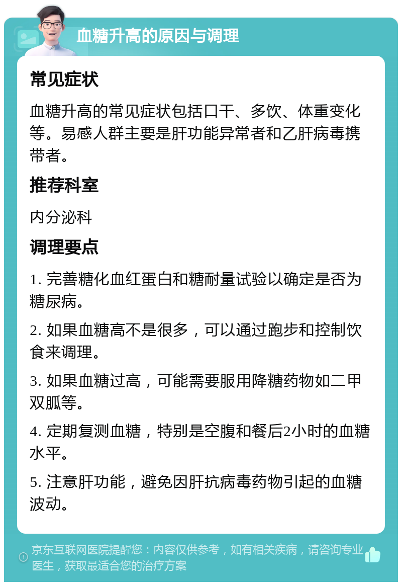 血糖升高的原因与调理 常见症状 血糖升高的常见症状包括口干、多饮、体重变化等。易感人群主要是肝功能异常者和乙肝病毒携带者。 推荐科室 内分泌科 调理要点 1. 完善糖化血红蛋白和糖耐量试验以确定是否为糖尿病。 2. 如果血糖高不是很多，可以通过跑步和控制饮食来调理。 3. 如果血糖过高，可能需要服用降糖药物如二甲双胍等。 4. 定期复测血糖，特别是空腹和餐后2小时的血糖水平。 5. 注意肝功能，避免因肝抗病毒药物引起的血糖波动。