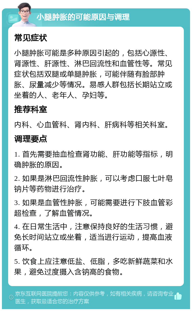 小腿肿胀的可能原因与调理 常见症状 小腿肿胀可能是多种原因引起的，包括心源性、肾源性、肝源性、淋巴回流性和血管性等。常见症状包括双腿或单腿肿胀，可能伴随有脸部肿胀、尿量减少等情况。易感人群包括长期站立或坐着的人、老年人、孕妇等。 推荐科室 内科、心血管科、肾内科、肝病科等相关科室。 调理要点 1. 首先需要抽血检查肾功能、肝功能等指标，明确肿胀的原因。 2. 如果是淋巴回流性肿胀，可以考虑口服七叶皂钠片等药物进行治疗。 3. 如果是血管性肿胀，可能需要进行下肢血管彩超检查，了解血管情况。 4. 在日常生活中，注意保持良好的生活习惯，避免长时间站立或坐着，适当进行运动，提高血液循环。 5. 饮食上应注意低盐、低脂，多吃新鲜蔬菜和水果，避免过度摄入含钠高的食物。