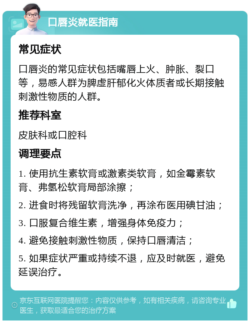 口唇炎就医指南 常见症状 口唇炎的常见症状包括嘴唇上火、肿胀、裂口等，易感人群为脾虚肝郁化火体质者或长期接触刺激性物质的人群。 推荐科室 皮肤科或口腔科 调理要点 1. 使用抗生素软膏或激素类软膏，如金霉素软膏、弗氢松软膏局部涂擦； 2. 进食时将残留软膏洗净，再涂布医用碘甘油； 3. 口服复合维生素，增强身体免疫力； 4. 避免接触刺激性物质，保持口唇清洁； 5. 如果症状严重或持续不退，应及时就医，避免延误治疗。