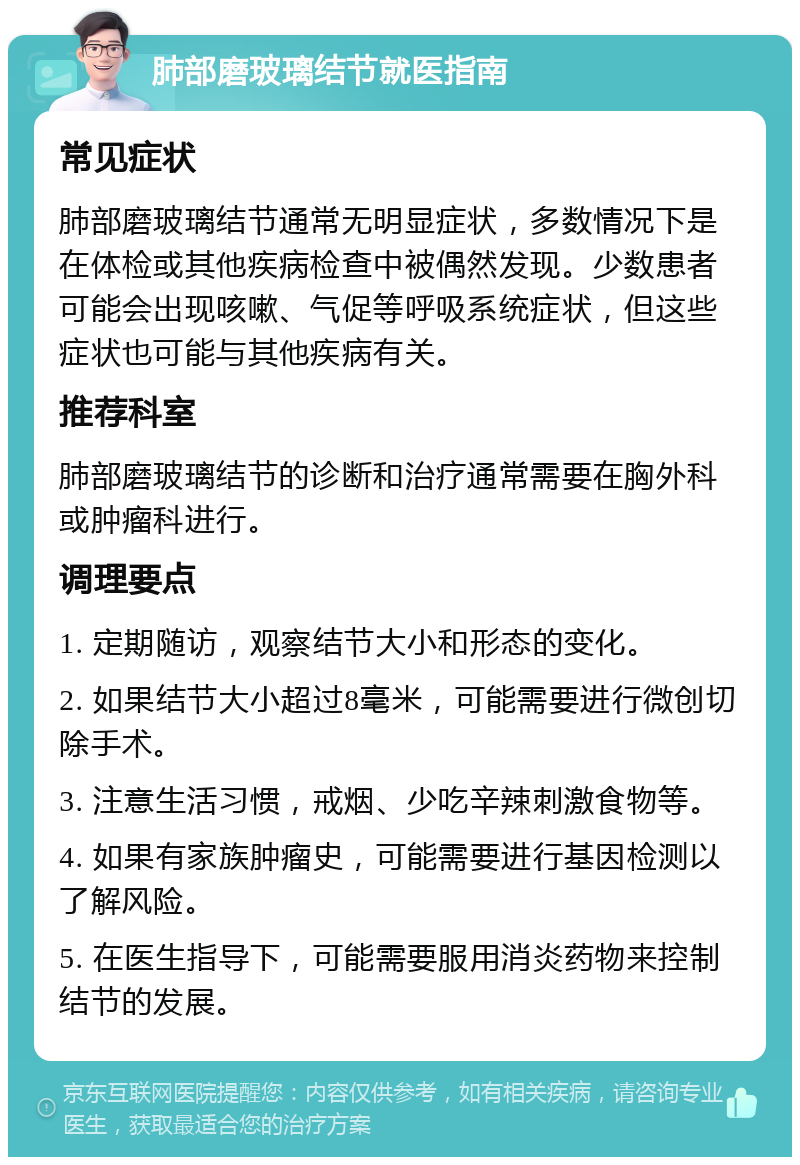 肺部磨玻璃结节就医指南 常见症状 肺部磨玻璃结节通常无明显症状，多数情况下是在体检或其他疾病检查中被偶然发现。少数患者可能会出现咳嗽、气促等呼吸系统症状，但这些症状也可能与其他疾病有关。 推荐科室 肺部磨玻璃结节的诊断和治疗通常需要在胸外科或肿瘤科进行。 调理要点 1. 定期随访，观察结节大小和形态的变化。 2. 如果结节大小超过8毫米，可能需要进行微创切除手术。 3. 注意生活习惯，戒烟、少吃辛辣刺激食物等。 4. 如果有家族肿瘤史，可能需要进行基因检测以了解风险。 5. 在医生指导下，可能需要服用消炎药物来控制结节的发展。