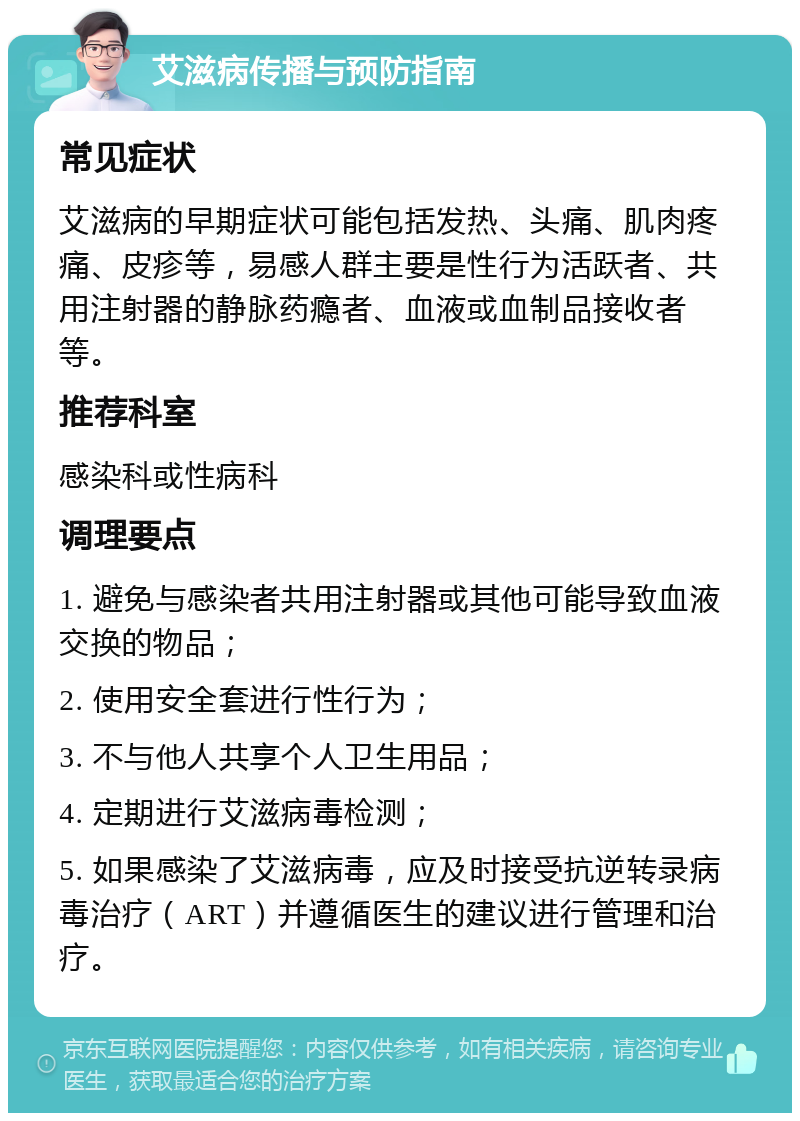 艾滋病传播与预防指南 常见症状 艾滋病的早期症状可能包括发热、头痛、肌肉疼痛、皮疹等，易感人群主要是性行为活跃者、共用注射器的静脉药瘾者、血液或血制品接收者等。 推荐科室 感染科或性病科 调理要点 1. 避免与感染者共用注射器或其他可能导致血液交换的物品； 2. 使用安全套进行性行为； 3. 不与他人共享个人卫生用品； 4. 定期进行艾滋病毒检测； 5. 如果感染了艾滋病毒，应及时接受抗逆转录病毒治疗（ART）并遵循医生的建议进行管理和治疗。