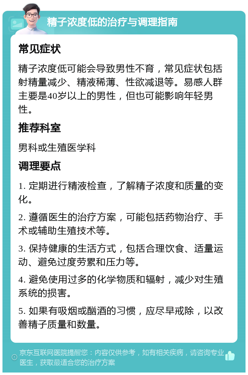 精子浓度低的治疗与调理指南 常见症状 精子浓度低可能会导致男性不育，常见症状包括射精量减少、精液稀薄、性欲减退等。易感人群主要是40岁以上的男性，但也可能影响年轻男性。 推荐科室 男科或生殖医学科 调理要点 1. 定期进行精液检查，了解精子浓度和质量的变化。 2. 遵循医生的治疗方案，可能包括药物治疗、手术或辅助生殖技术等。 3. 保持健康的生活方式，包括合理饮食、适量运动、避免过度劳累和压力等。 4. 避免使用过多的化学物质和辐射，减少对生殖系统的损害。 5. 如果有吸烟或酗酒的习惯，应尽早戒除，以改善精子质量和数量。