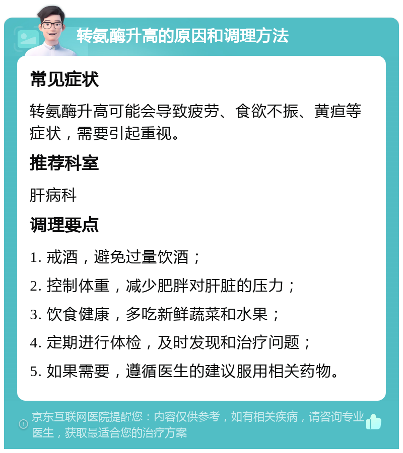 转氨酶升高的原因和调理方法 常见症状 转氨酶升高可能会导致疲劳、食欲不振、黄疸等症状，需要引起重视。 推荐科室 肝病科 调理要点 1. 戒酒，避免过量饮酒； 2. 控制体重，减少肥胖对肝脏的压力； 3. 饮食健康，多吃新鲜蔬菜和水果； 4. 定期进行体检，及时发现和治疗问题； 5. 如果需要，遵循医生的建议服用相关药物。