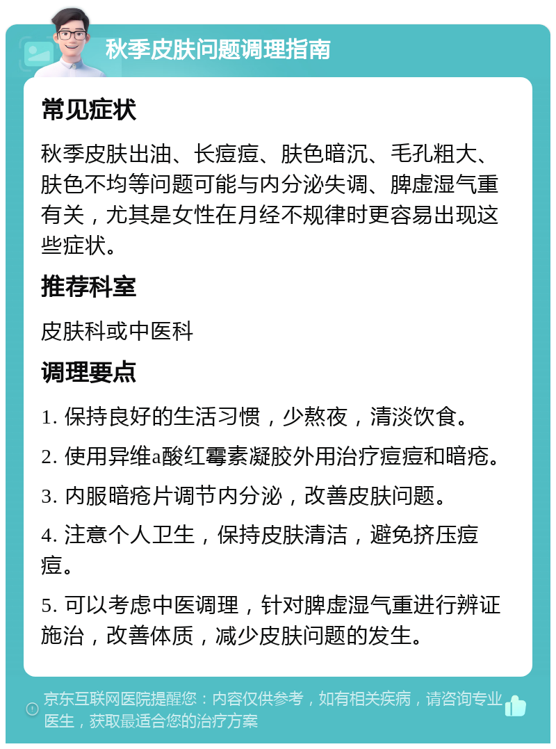 秋季皮肤问题调理指南 常见症状 秋季皮肤出油、长痘痘、肤色暗沉、毛孔粗大、肤色不均等问题可能与内分泌失调、脾虚湿气重有关，尤其是女性在月经不规律时更容易出现这些症状。 推荐科室 皮肤科或中医科 调理要点 1. 保持良好的生活习惯，少熬夜，清淡饮食。 2. 使用异维a酸红霉素凝胶外用治疗痘痘和暗疮。 3. 内服暗疮片调节内分泌，改善皮肤问题。 4. 注意个人卫生，保持皮肤清洁，避免挤压痘痘。 5. 可以考虑中医调理，针对脾虚湿气重进行辨证施治，改善体质，减少皮肤问题的发生。