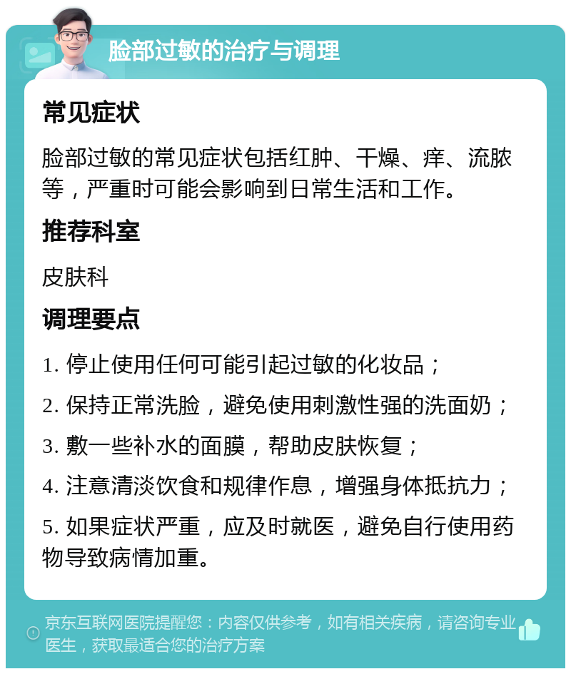 脸部过敏的治疗与调理 常见症状 脸部过敏的常见症状包括红肿、干燥、痒、流脓等，严重时可能会影响到日常生活和工作。 推荐科室 皮肤科 调理要点 1. 停止使用任何可能引起过敏的化妆品； 2. 保持正常洗脸，避免使用刺激性强的洗面奶； 3. 敷一些补水的面膜，帮助皮肤恢复； 4. 注意清淡饮食和规律作息，增强身体抵抗力； 5. 如果症状严重，应及时就医，避免自行使用药物导致病情加重。