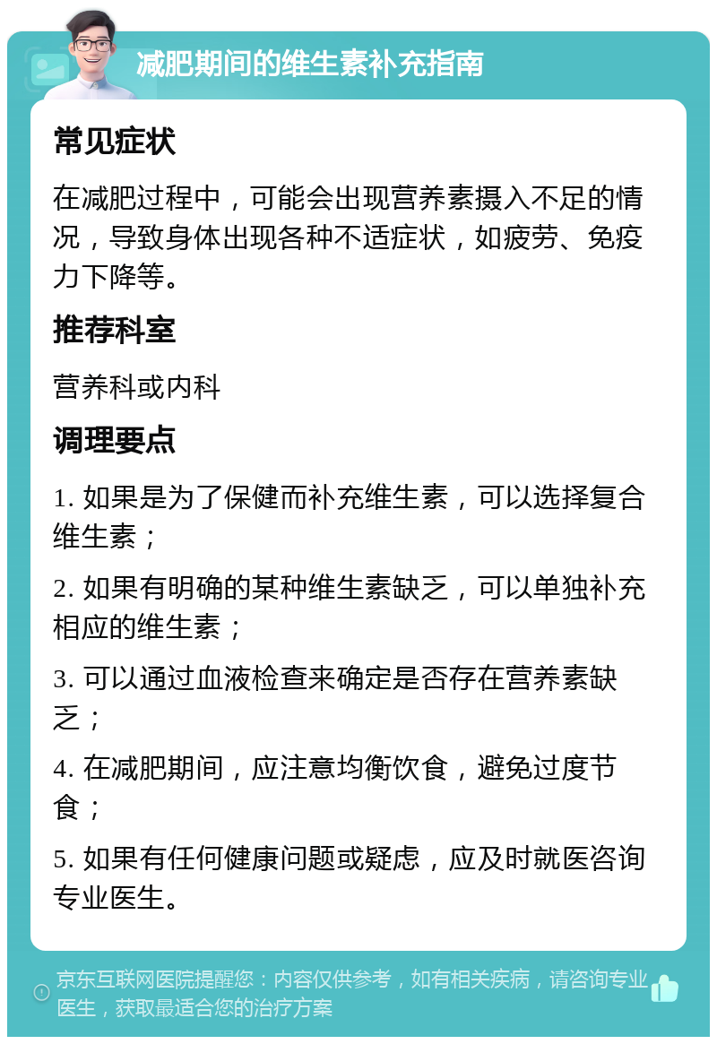 减肥期间的维生素补充指南 常见症状 在减肥过程中，可能会出现营养素摄入不足的情况，导致身体出现各种不适症状，如疲劳、免疫力下降等。 推荐科室 营养科或内科 调理要点 1. 如果是为了保健而补充维生素，可以选择复合维生素； 2. 如果有明确的某种维生素缺乏，可以单独补充相应的维生素； 3. 可以通过血液检查来确定是否存在营养素缺乏； 4. 在减肥期间，应注意均衡饮食，避免过度节食； 5. 如果有任何健康问题或疑虑，应及时就医咨询专业医生。