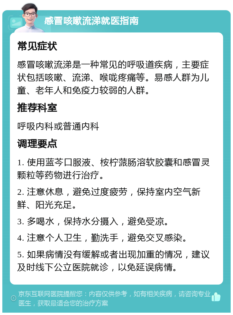 感冒咳嗽流涕就医指南 常见症状 感冒咳嗽流涕是一种常见的呼吸道疾病，主要症状包括咳嗽、流涕、喉咙疼痛等。易感人群为儿童、老年人和免疫力较弱的人群。 推荐科室 呼吸内科或普通内科 调理要点 1. 使用蓝芩口服液、桉柠蒎肠溶软胶囊和感冒灵颗粒等药物进行治疗。 2. 注意休息，避免过度疲劳，保持室内空气新鲜、阳光充足。 3. 多喝水，保持水分摄入，避免受凉。 4. 注意个人卫生，勤洗手，避免交叉感染。 5. 如果病情没有缓解或者出现加重的情况，建议及时线下公立医院就诊，以免延误病情。