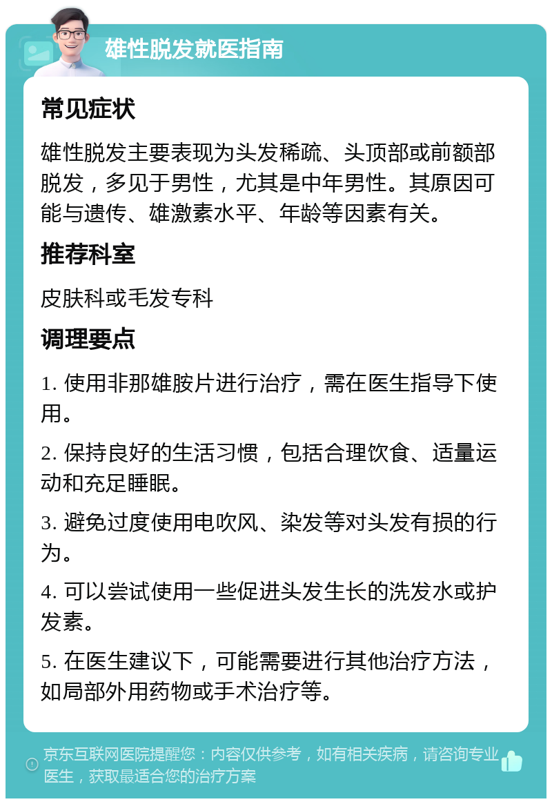 雄性脱发就医指南 常见症状 雄性脱发主要表现为头发稀疏、头顶部或前额部脱发，多见于男性，尤其是中年男性。其原因可能与遗传、雄激素水平、年龄等因素有关。 推荐科室 皮肤科或毛发专科 调理要点 1. 使用非那雄胺片进行治疗，需在医生指导下使用。 2. 保持良好的生活习惯，包括合理饮食、适量运动和充足睡眠。 3. 避免过度使用电吹风、染发等对头发有损的行为。 4. 可以尝试使用一些促进头发生长的洗发水或护发素。 5. 在医生建议下，可能需要进行其他治疗方法，如局部外用药物或手术治疗等。