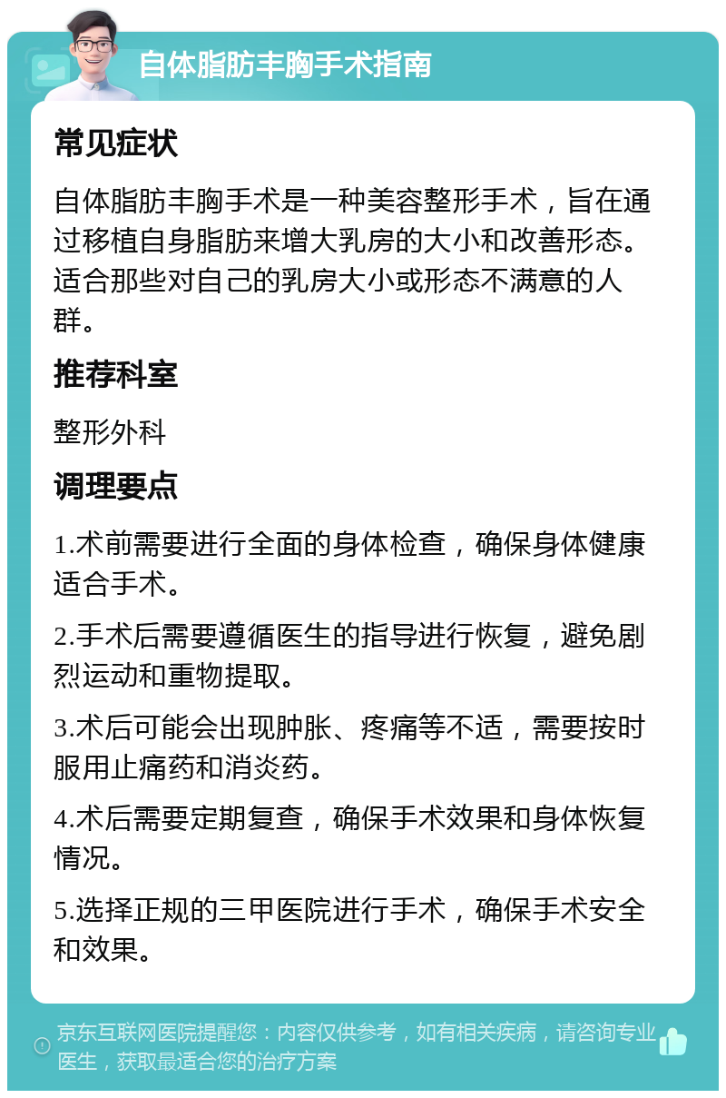 自体脂肪丰胸手术指南 常见症状 自体脂肪丰胸手术是一种美容整形手术，旨在通过移植自身脂肪来增大乳房的大小和改善形态。适合那些对自己的乳房大小或形态不满意的人群。 推荐科室 整形外科 调理要点 1.术前需要进行全面的身体检查，确保身体健康适合手术。 2.手术后需要遵循医生的指导进行恢复，避免剧烈运动和重物提取。 3.术后可能会出现肿胀、疼痛等不适，需要按时服用止痛药和消炎药。 4.术后需要定期复查，确保手术效果和身体恢复情况。 5.选择正规的三甲医院进行手术，确保手术安全和效果。