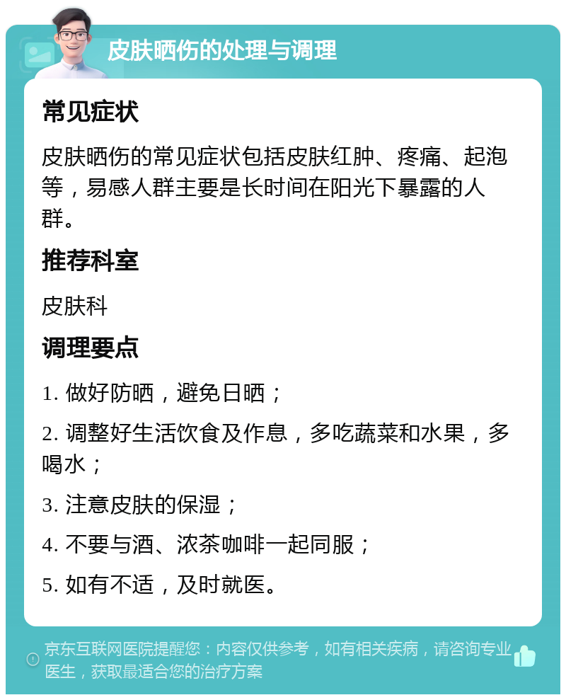 皮肤晒伤的处理与调理 常见症状 皮肤晒伤的常见症状包括皮肤红肿、疼痛、起泡等，易感人群主要是长时间在阳光下暴露的人群。 推荐科室 皮肤科 调理要点 1. 做好防晒，避免日晒； 2. 调整好生活饮食及作息，多吃蔬菜和水果，多喝水； 3. 注意皮肤的保湿； 4. 不要与酒、浓茶咖啡一起同服； 5. 如有不适，及时就医。