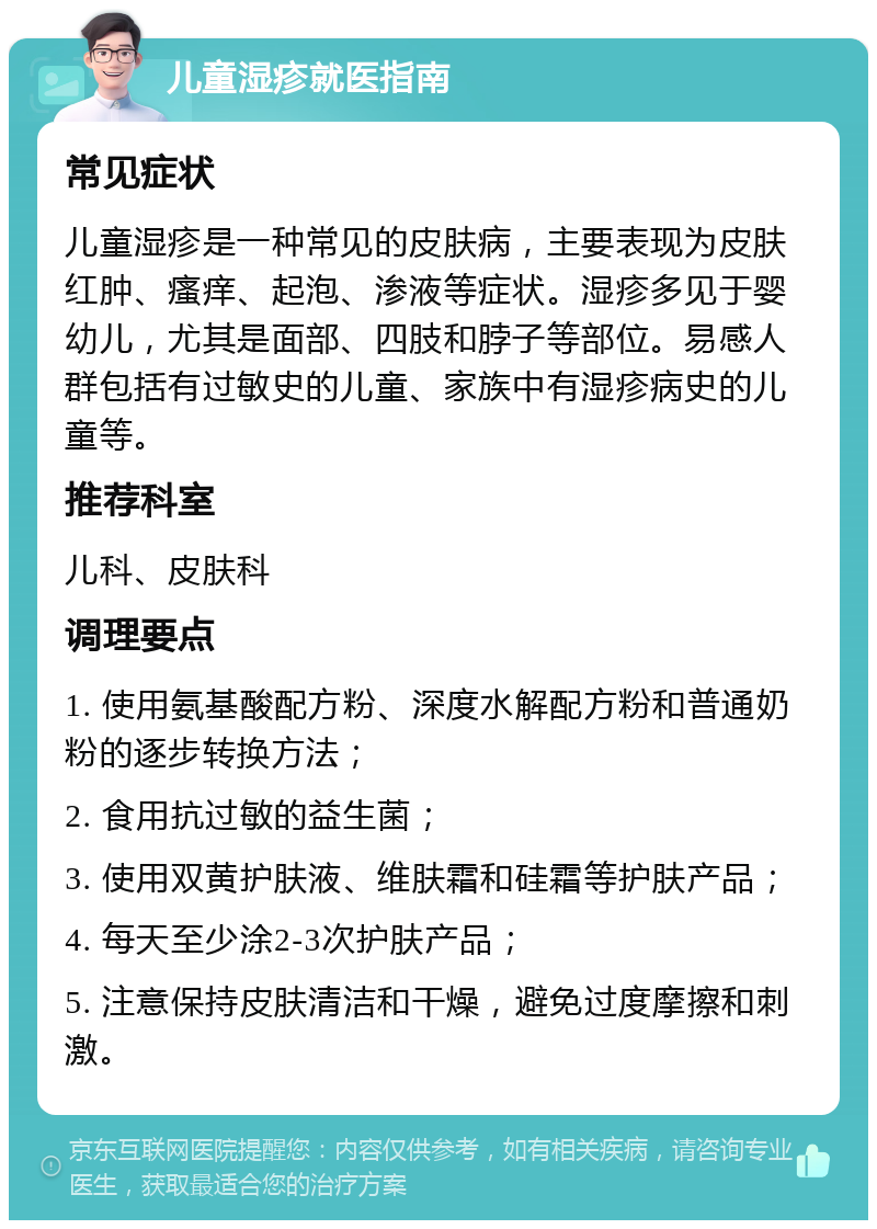 儿童湿疹就医指南 常见症状 儿童湿疹是一种常见的皮肤病，主要表现为皮肤红肿、瘙痒、起泡、渗液等症状。湿疹多见于婴幼儿，尤其是面部、四肢和脖子等部位。易感人群包括有过敏史的儿童、家族中有湿疹病史的儿童等。 推荐科室 儿科、皮肤科 调理要点 1. 使用氨基酸配方粉、深度水解配方粉和普通奶粉的逐步转换方法； 2. 食用抗过敏的益生菌； 3. 使用双黄护肤液、维肤霜和硅霜等护肤产品； 4. 每天至少涂2-3次护肤产品； 5. 注意保持皮肤清洁和干燥，避免过度摩擦和刺激。