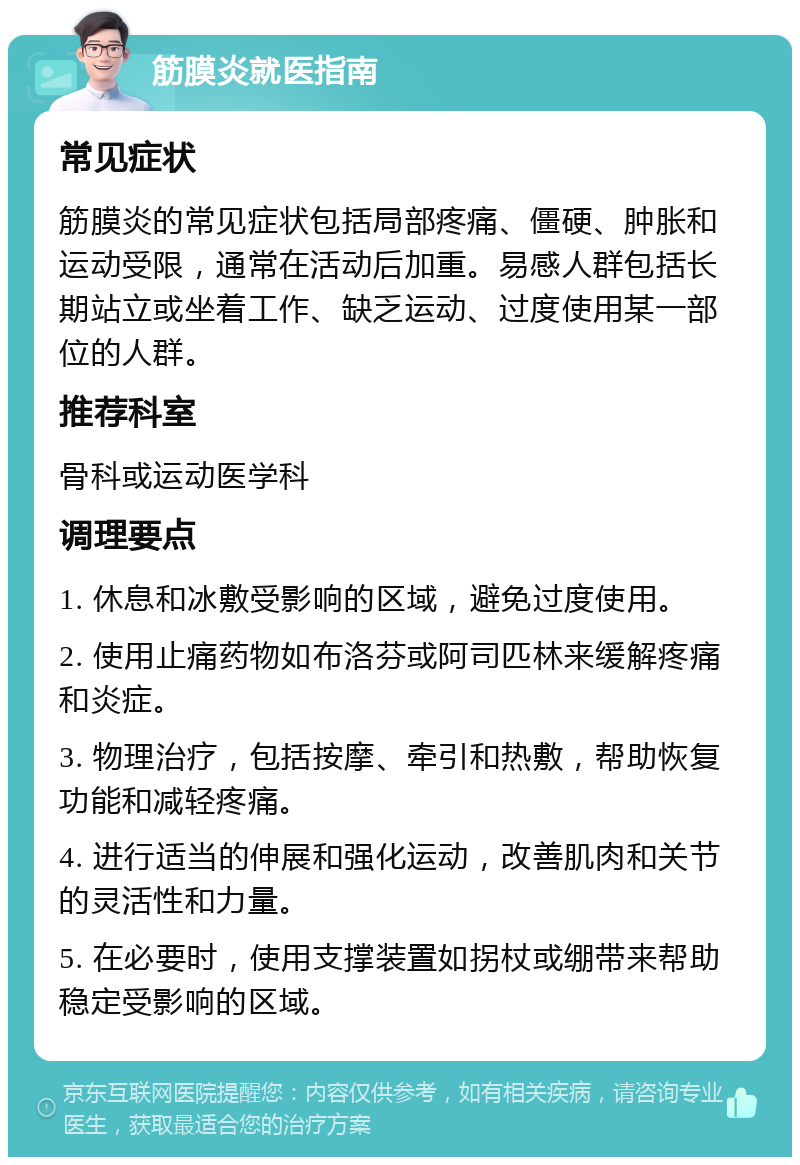 筋膜炎就医指南 常见症状 筋膜炎的常见症状包括局部疼痛、僵硬、肿胀和运动受限，通常在活动后加重。易感人群包括长期站立或坐着工作、缺乏运动、过度使用某一部位的人群。 推荐科室 骨科或运动医学科 调理要点 1. 休息和冰敷受影响的区域，避免过度使用。 2. 使用止痛药物如布洛芬或阿司匹林来缓解疼痛和炎症。 3. 物理治疗，包括按摩、牵引和热敷，帮助恢复功能和减轻疼痛。 4. 进行适当的伸展和强化运动，改善肌肉和关节的灵活性和力量。 5. 在必要时，使用支撑装置如拐杖或绷带来帮助稳定受影响的区域。