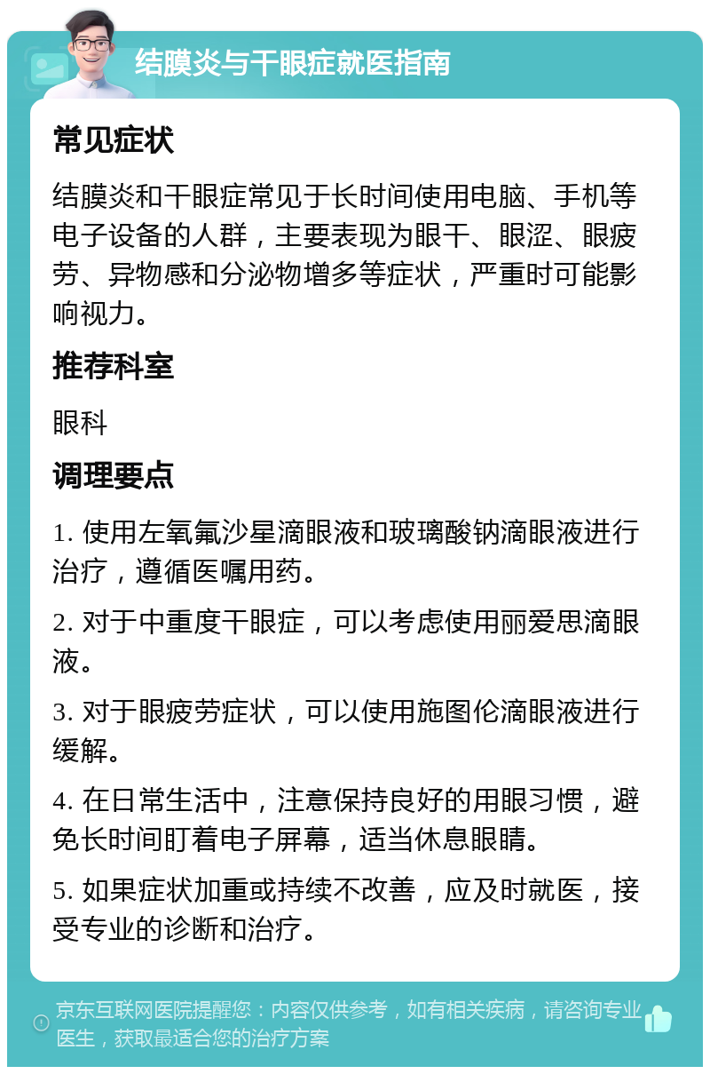 结膜炎与干眼症就医指南 常见症状 结膜炎和干眼症常见于长时间使用电脑、手机等电子设备的人群，主要表现为眼干、眼涩、眼疲劳、异物感和分泌物增多等症状，严重时可能影响视力。 推荐科室 眼科 调理要点 1. 使用左氧氟沙星滴眼液和玻璃酸钠滴眼液进行治疗，遵循医嘱用药。 2. 对于中重度干眼症，可以考虑使用丽爱思滴眼液。 3. 对于眼疲劳症状，可以使用施图伦滴眼液进行缓解。 4. 在日常生活中，注意保持良好的用眼习惯，避免长时间盯着电子屏幕，适当休息眼睛。 5. 如果症状加重或持续不改善，应及时就医，接受专业的诊断和治疗。