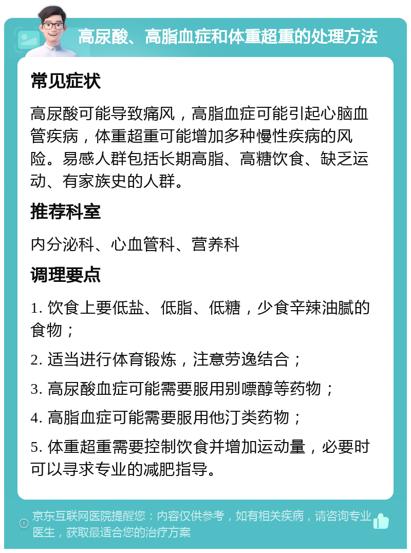 高尿酸、高脂血症和体重超重的处理方法 常见症状 高尿酸可能导致痛风，高脂血症可能引起心脑血管疾病，体重超重可能增加多种慢性疾病的风险。易感人群包括长期高脂、高糖饮食、缺乏运动、有家族史的人群。 推荐科室 内分泌科、心血管科、营养科 调理要点 1. 饮食上要低盐、低脂、低糖，少食辛辣油腻的食物； 2. 适当进行体育锻炼，注意劳逸结合； 3. 高尿酸血症可能需要服用别嘌醇等药物； 4. 高脂血症可能需要服用他汀类药物； 5. 体重超重需要控制饮食并增加运动量，必要时可以寻求专业的减肥指导。