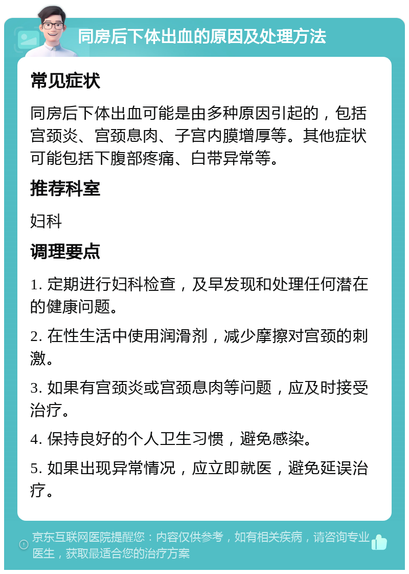 同房后下体出血的原因及处理方法 常见症状 同房后下体出血可能是由多种原因引起的，包括宫颈炎、宫颈息肉、子宫内膜增厚等。其他症状可能包括下腹部疼痛、白带异常等。 推荐科室 妇科 调理要点 1. 定期进行妇科检查，及早发现和处理任何潜在的健康问题。 2. 在性生活中使用润滑剂，减少摩擦对宫颈的刺激。 3. 如果有宫颈炎或宫颈息肉等问题，应及时接受治疗。 4. 保持良好的个人卫生习惯，避免感染。 5. 如果出现异常情况，应立即就医，避免延误治疗。