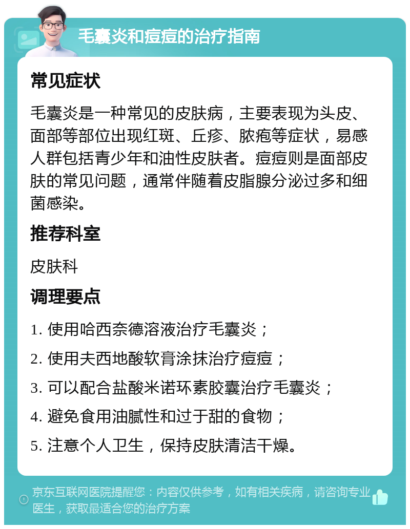 毛囊炎和痘痘的治疗指南 常见症状 毛囊炎是一种常见的皮肤病，主要表现为头皮、面部等部位出现红斑、丘疹、脓疱等症状，易感人群包括青少年和油性皮肤者。痘痘则是面部皮肤的常见问题，通常伴随着皮脂腺分泌过多和细菌感染。 推荐科室 皮肤科 调理要点 1. 使用哈西奈德溶液治疗毛囊炎； 2. 使用夫西地酸软膏涂抹治疗痘痘； 3. 可以配合盐酸米诺环素胶囊治疗毛囊炎； 4. 避免食用油腻性和过于甜的食物； 5. 注意个人卫生，保持皮肤清洁干燥。