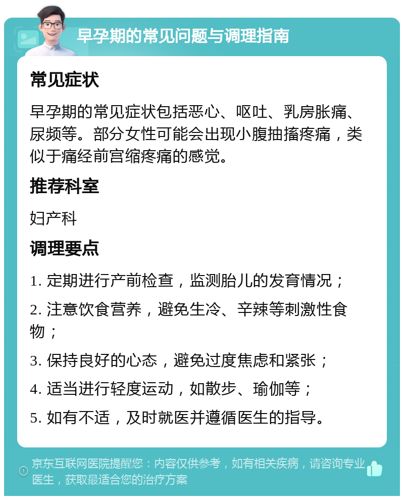 早孕期的常见问题与调理指南 常见症状 早孕期的常见症状包括恶心、呕吐、乳房胀痛、尿频等。部分女性可能会出现小腹抽搐疼痛，类似于痛经前宫缩疼痛的感觉。 推荐科室 妇产科 调理要点 1. 定期进行产前检查，监测胎儿的发育情况； 2. 注意饮食营养，避免生冷、辛辣等刺激性食物； 3. 保持良好的心态，避免过度焦虑和紧张； 4. 适当进行轻度运动，如散步、瑜伽等； 5. 如有不适，及时就医并遵循医生的指导。