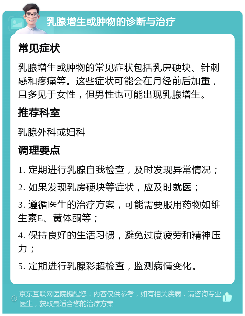 乳腺增生或肿物的诊断与治疗 常见症状 乳腺增生或肿物的常见症状包括乳房硬块、针刺感和疼痛等。这些症状可能会在月经前后加重，且多见于女性，但男性也可能出现乳腺增生。 推荐科室 乳腺外科或妇科 调理要点 1. 定期进行乳腺自我检查，及时发现异常情况； 2. 如果发现乳房硬块等症状，应及时就医； 3. 遵循医生的治疗方案，可能需要服用药物如维生素E、黄体酮等； 4. 保持良好的生活习惯，避免过度疲劳和精神压力； 5. 定期进行乳腺彩超检查，监测病情变化。