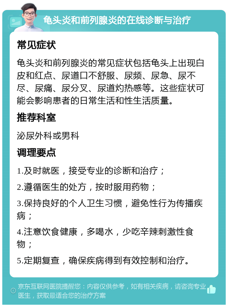 龟头炎和前列腺炎的在线诊断与治疗 常见症状 龟头炎和前列腺炎的常见症状包括龟头上出现白皮和红点、尿道口不舒服、尿频、尿急、尿不尽、尿痛、尿分叉、尿道灼热感等。这些症状可能会影响患者的日常生活和性生活质量。 推荐科室 泌尿外科或男科 调理要点 1.及时就医，接受专业的诊断和治疗； 2.遵循医生的处方，按时服用药物； 3.保持良好的个人卫生习惯，避免性行为传播疾病； 4.注意饮食健康，多喝水，少吃辛辣刺激性食物； 5.定期复查，确保疾病得到有效控制和治疗。