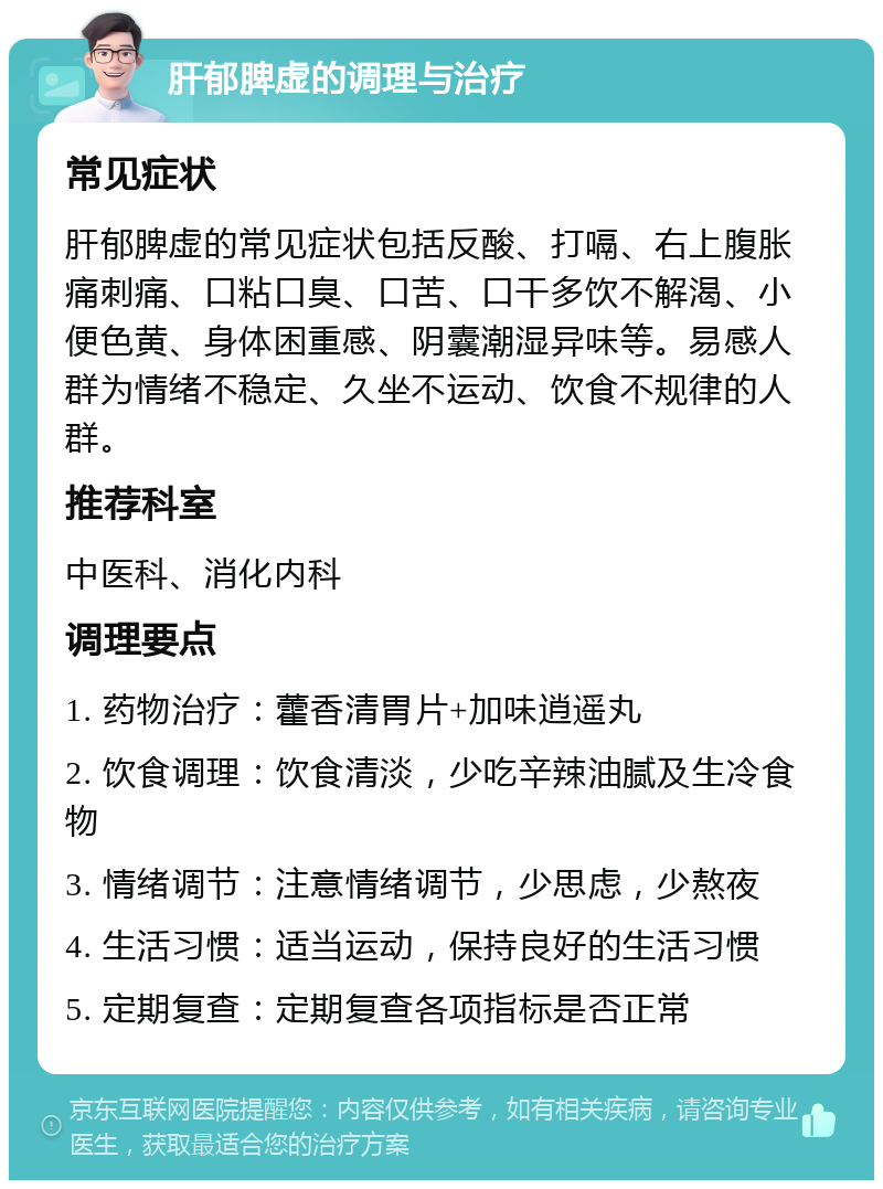 肝郁脾虚的调理与治疗 常见症状 肝郁脾虚的常见症状包括反酸、打嗝、右上腹胀痛刺痛、口粘口臭、口苦、口干多饮不解渴、小便色黄、身体困重感、阴囊潮湿异味等。易感人群为情绪不稳定、久坐不运动、饮食不规律的人群。 推荐科室 中医科、消化内科 调理要点 1. 药物治疗：藿香清胃片+加味逍遥丸 2. 饮食调理：饮食清淡，少吃辛辣油腻及生冷食物 3. 情绪调节：注意情绪调节，少思虑，少熬夜 4. 生活习惯：适当运动，保持良好的生活习惯 5. 定期复查：定期复查各项指标是否正常