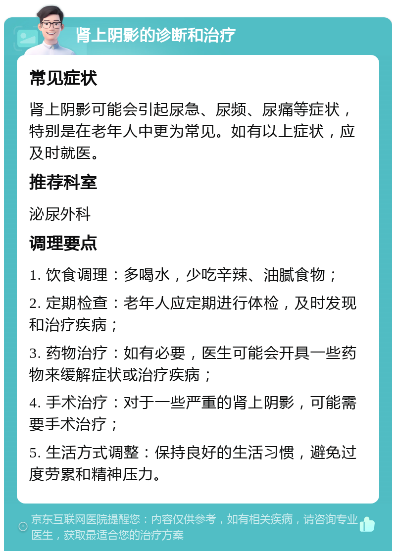 肾上阴影的诊断和治疗 常见症状 肾上阴影可能会引起尿急、尿频、尿痛等症状，特别是在老年人中更为常见。如有以上症状，应及时就医。 推荐科室 泌尿外科 调理要点 1. 饮食调理：多喝水，少吃辛辣、油腻食物； 2. 定期检查：老年人应定期进行体检，及时发现和治疗疾病； 3. 药物治疗：如有必要，医生可能会开具一些药物来缓解症状或治疗疾病； 4. 手术治疗：对于一些严重的肾上阴影，可能需要手术治疗； 5. 生活方式调整：保持良好的生活习惯，避免过度劳累和精神压力。