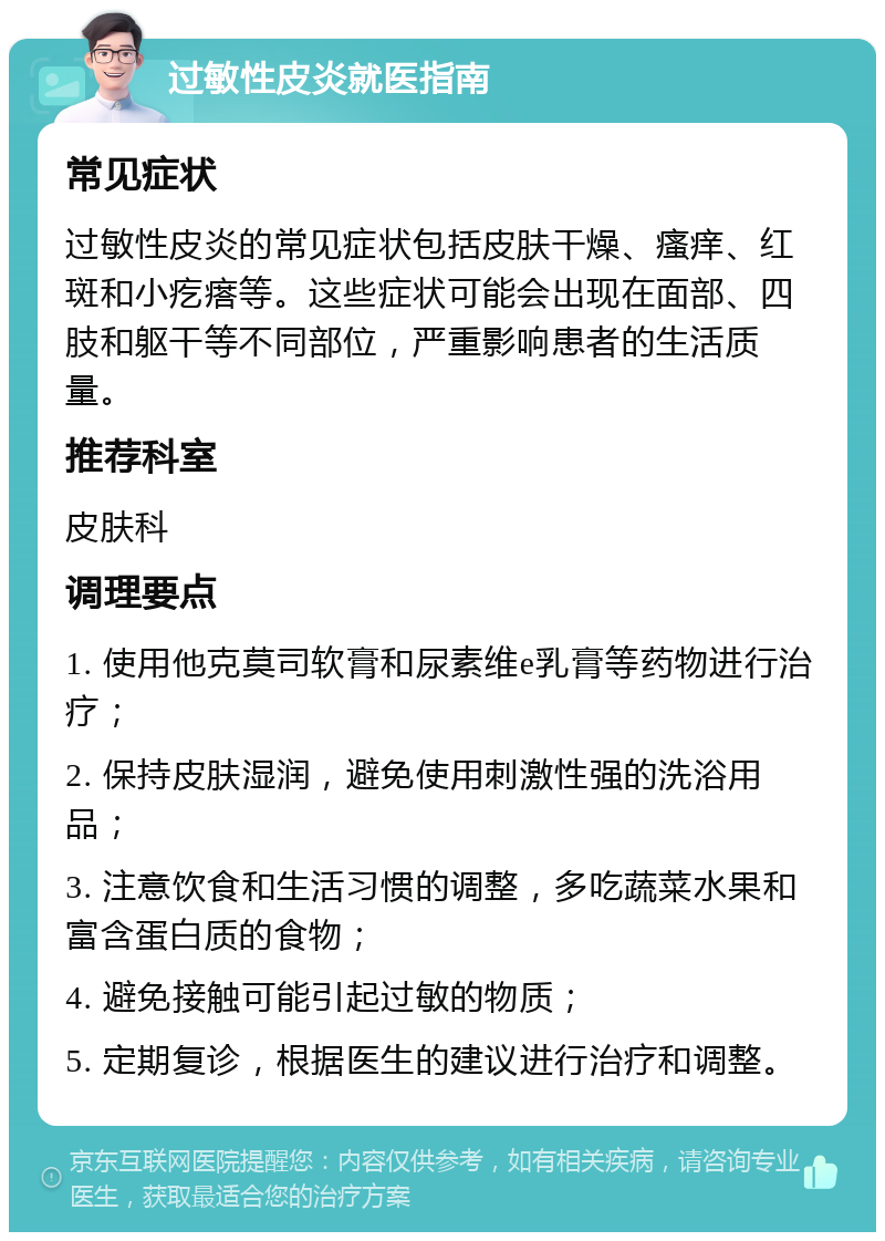 过敏性皮炎就医指南 常见症状 过敏性皮炎的常见症状包括皮肤干燥、瘙痒、红斑和小疙瘩等。这些症状可能会出现在面部、四肢和躯干等不同部位，严重影响患者的生活质量。 推荐科室 皮肤科 调理要点 1. 使用他克莫司软膏和尿素维e乳膏等药物进行治疗； 2. 保持皮肤湿润，避免使用刺激性强的洗浴用品； 3. 注意饮食和生活习惯的调整，多吃蔬菜水果和富含蛋白质的食物； 4. 避免接触可能引起过敏的物质； 5. 定期复诊，根据医生的建议进行治疗和调整。