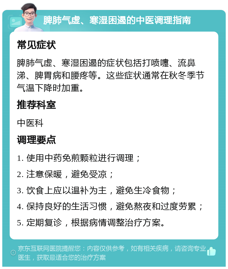 脾肺气虚、寒湿困遏的中医调理指南 常见症状 脾肺气虚、寒湿困遏的症状包括打喷嚏、流鼻涕、脾胃病和腰疼等。这些症状通常在秋冬季节气温下降时加重。 推荐科室 中医科 调理要点 1. 使用中药免煎颗粒进行调理； 2. 注意保暖，避免受凉； 3. 饮食上应以温补为主，避免生冷食物； 4. 保持良好的生活习惯，避免熬夜和过度劳累； 5. 定期复诊，根据病情调整治疗方案。