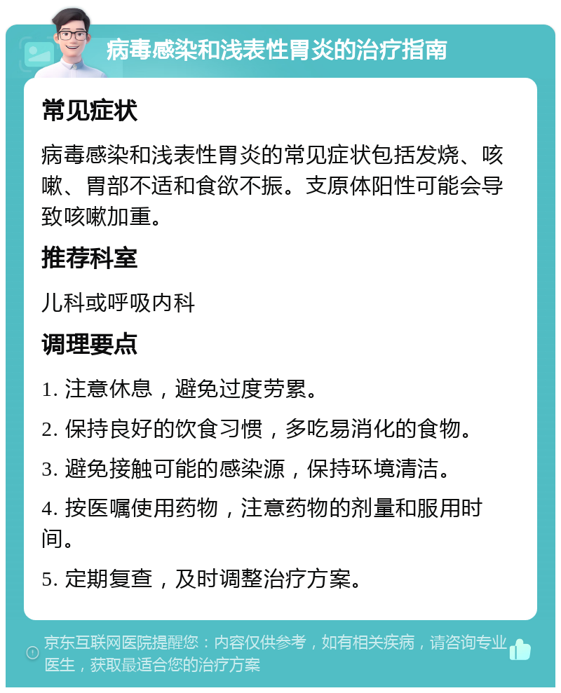 病毒感染和浅表性胃炎的治疗指南 常见症状 病毒感染和浅表性胃炎的常见症状包括发烧、咳嗽、胃部不适和食欲不振。支原体阳性可能会导致咳嗽加重。 推荐科室 儿科或呼吸内科 调理要点 1. 注意休息，避免过度劳累。 2. 保持良好的饮食习惯，多吃易消化的食物。 3. 避免接触可能的感染源，保持环境清洁。 4. 按医嘱使用药物，注意药物的剂量和服用时间。 5. 定期复查，及时调整治疗方案。