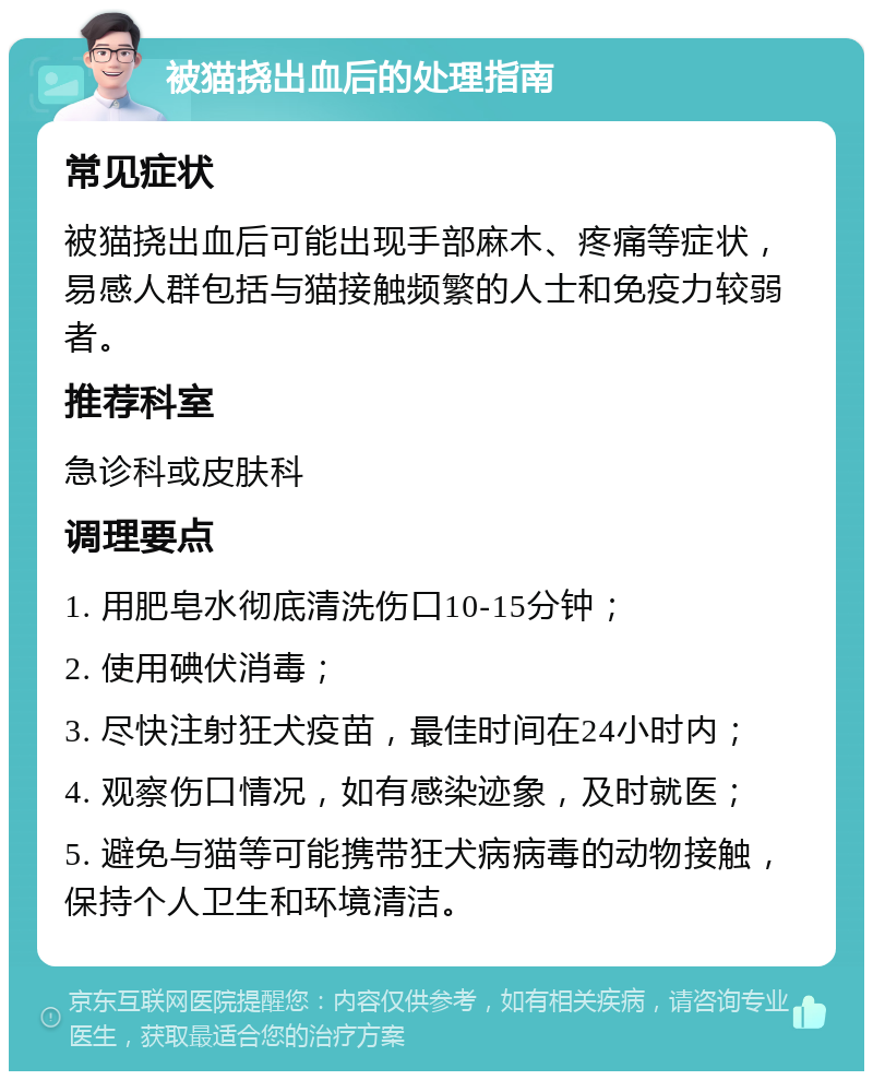 被猫挠出血后的处理指南 常见症状 被猫挠出血后可能出现手部麻木、疼痛等症状，易感人群包括与猫接触频繁的人士和免疫力较弱者。 推荐科室 急诊科或皮肤科 调理要点 1. 用肥皂水彻底清洗伤口10-15分钟； 2. 使用碘伏消毒； 3. 尽快注射狂犬疫苗，最佳时间在24小时内； 4. 观察伤口情况，如有感染迹象，及时就医； 5. 避免与猫等可能携带狂犬病病毒的动物接触，保持个人卫生和环境清洁。