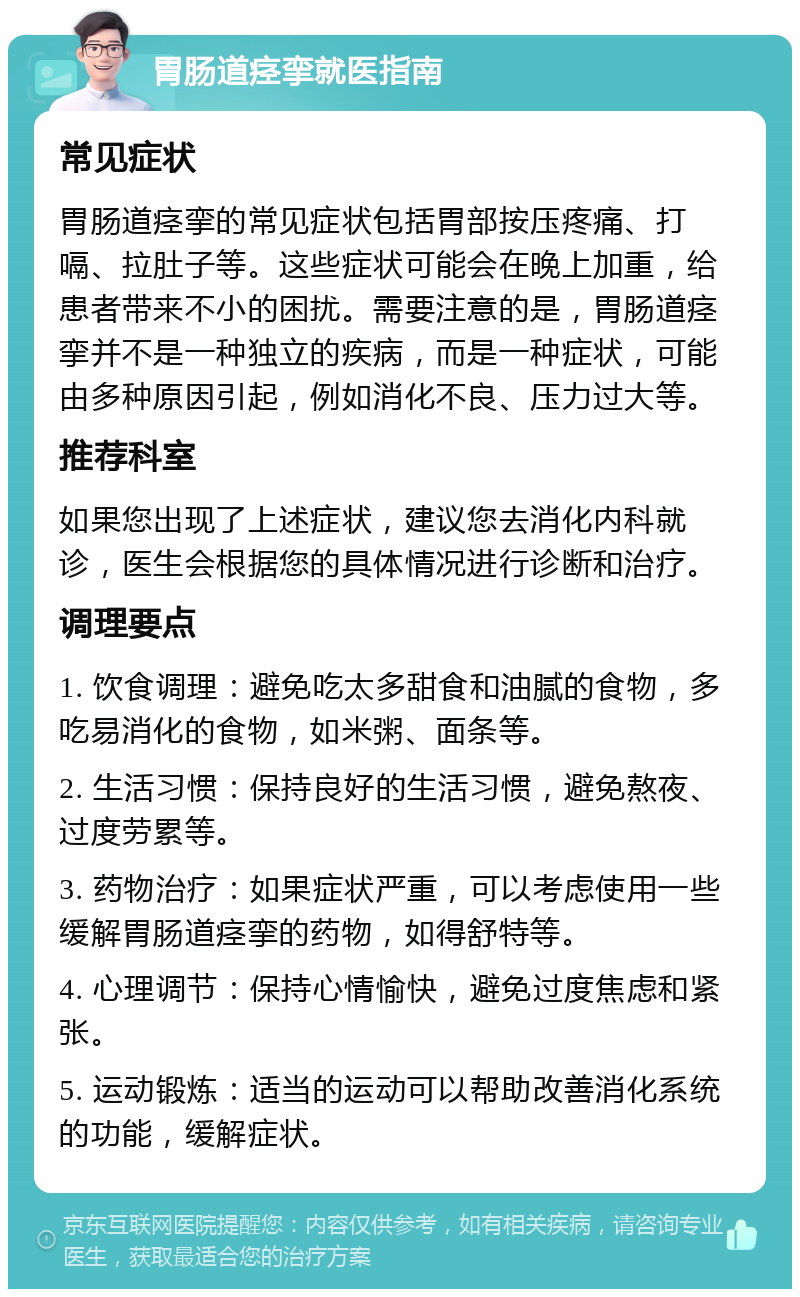 胃肠道痉挛就医指南 常见症状 胃肠道痉挛的常见症状包括胃部按压疼痛、打嗝、拉肚子等。这些症状可能会在晚上加重，给患者带来不小的困扰。需要注意的是，胃肠道痉挛并不是一种独立的疾病，而是一种症状，可能由多种原因引起，例如消化不良、压力过大等。 推荐科室 如果您出现了上述症状，建议您去消化内科就诊，医生会根据您的具体情况进行诊断和治疗。 调理要点 1. 饮食调理：避免吃太多甜食和油腻的食物，多吃易消化的食物，如米粥、面条等。 2. 生活习惯：保持良好的生活习惯，避免熬夜、过度劳累等。 3. 药物治疗：如果症状严重，可以考虑使用一些缓解胃肠道痉挛的药物，如得舒特等。 4. 心理调节：保持心情愉快，避免过度焦虑和紧张。 5. 运动锻炼：适当的运动可以帮助改善消化系统的功能，缓解症状。