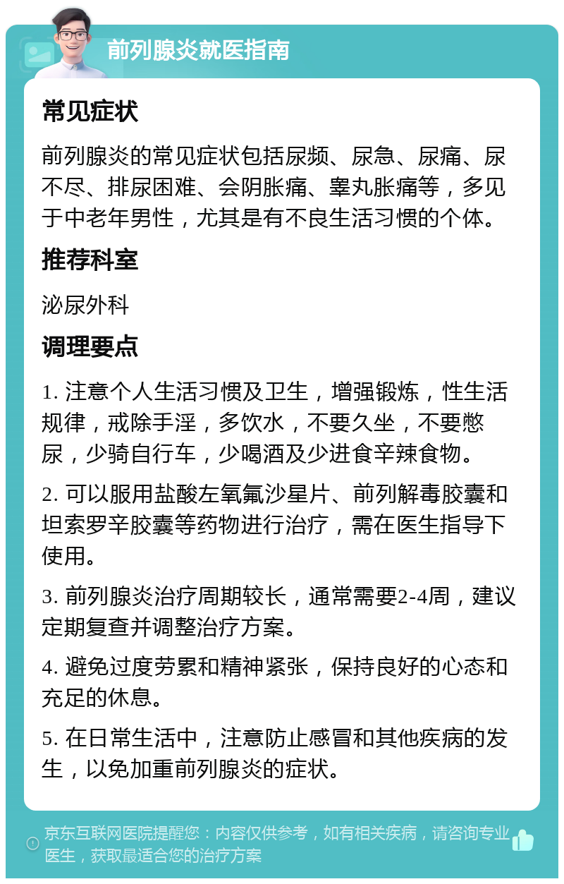 前列腺炎就医指南 常见症状 前列腺炎的常见症状包括尿频、尿急、尿痛、尿不尽、排尿困难、会阴胀痛、睾丸胀痛等，多见于中老年男性，尤其是有不良生活习惯的个体。 推荐科室 泌尿外科 调理要点 1. 注意个人生活习惯及卫生，增强锻炼，性生活规律，戒除手淫，多饮水，不要久坐，不要憋尿，少骑自行车，少喝酒及少进食辛辣食物。 2. 可以服用盐酸左氧氟沙星片、前列解毒胶囊和坦索罗辛胶囊等药物进行治疗，需在医生指导下使用。 3. 前列腺炎治疗周期较长，通常需要2-4周，建议定期复查并调整治疗方案。 4. 避免过度劳累和精神紧张，保持良好的心态和充足的休息。 5. 在日常生活中，注意防止感冒和其他疾病的发生，以免加重前列腺炎的症状。