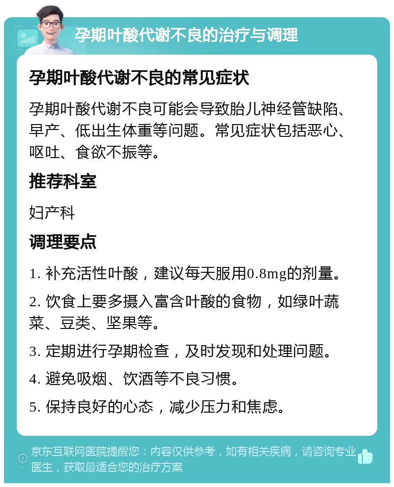 孕期叶酸代谢不良的治疗与调理 孕期叶酸代谢不良的常见症状 孕期叶酸代谢不良可能会导致胎儿神经管缺陷、早产、低出生体重等问题。常见症状包括恶心、呕吐、食欲不振等。 推荐科室 妇产科 调理要点 1. 补充活性叶酸，建议每天服用0.8mg的剂量。 2. 饮食上要多摄入富含叶酸的食物，如绿叶蔬菜、豆类、坚果等。 3. 定期进行孕期检查，及时发现和处理问题。 4. 避免吸烟、饮酒等不良习惯。 5. 保持良好的心态，减少压力和焦虑。