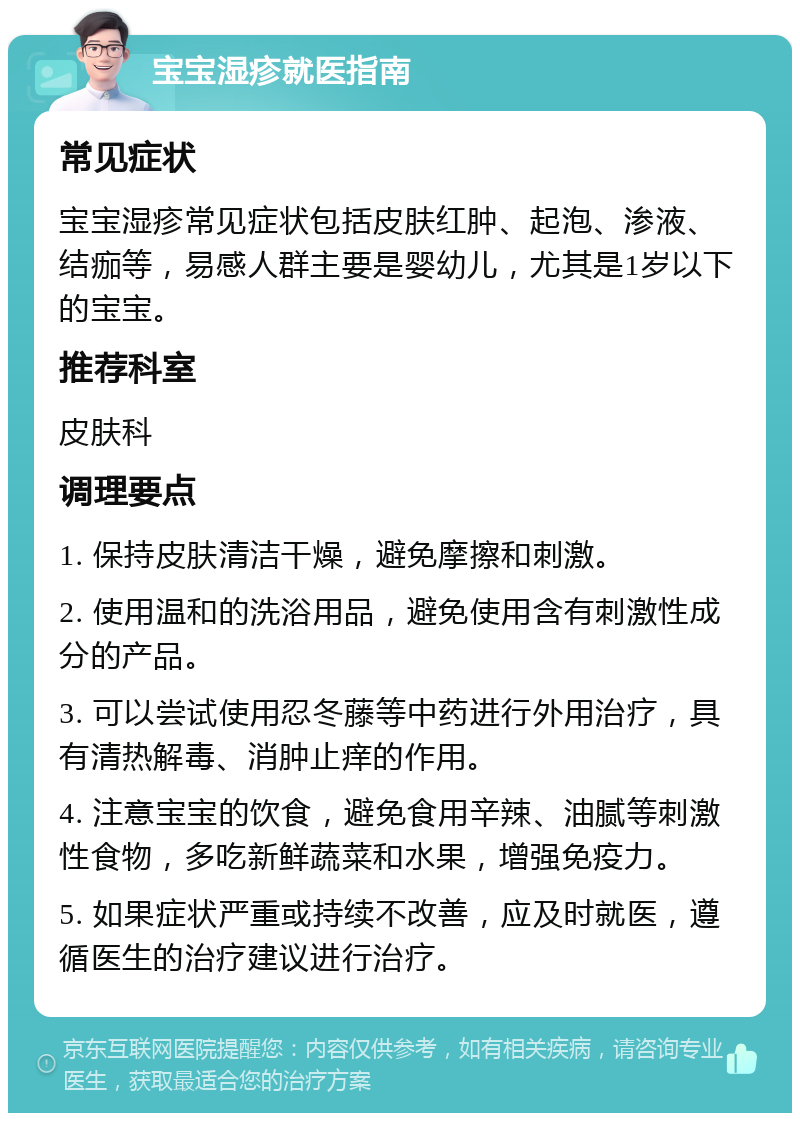 宝宝湿疹就医指南 常见症状 宝宝湿疹常见症状包括皮肤红肿、起泡、渗液、结痂等，易感人群主要是婴幼儿，尤其是1岁以下的宝宝。 推荐科室 皮肤科 调理要点 1. 保持皮肤清洁干燥，避免摩擦和刺激。 2. 使用温和的洗浴用品，避免使用含有刺激性成分的产品。 3. 可以尝试使用忍冬藤等中药进行外用治疗，具有清热解毒、消肿止痒的作用。 4. 注意宝宝的饮食，避免食用辛辣、油腻等刺激性食物，多吃新鲜蔬菜和水果，增强免疫力。 5. 如果症状严重或持续不改善，应及时就医，遵循医生的治疗建议进行治疗。