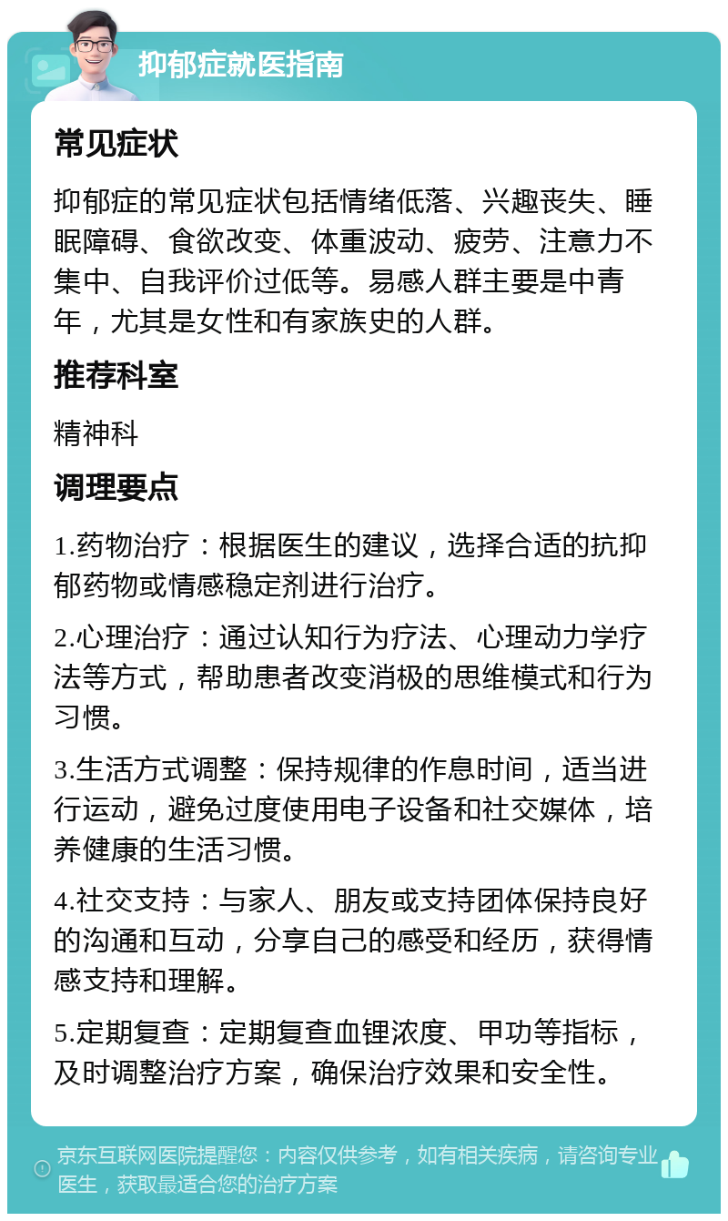 抑郁症就医指南 常见症状 抑郁症的常见症状包括情绪低落、兴趣丧失、睡眠障碍、食欲改变、体重波动、疲劳、注意力不集中、自我评价过低等。易感人群主要是中青年，尤其是女性和有家族史的人群。 推荐科室 精神科 调理要点 1.药物治疗：根据医生的建议，选择合适的抗抑郁药物或情感稳定剂进行治疗。 2.心理治疗：通过认知行为疗法、心理动力学疗法等方式，帮助患者改变消极的思维模式和行为习惯。 3.生活方式调整：保持规律的作息时间，适当进行运动，避免过度使用电子设备和社交媒体，培养健康的生活习惯。 4.社交支持：与家人、朋友或支持团体保持良好的沟通和互动，分享自己的感受和经历，获得情感支持和理解。 5.定期复查：定期复查血锂浓度、甲功等指标，及时调整治疗方案，确保治疗效果和安全性。