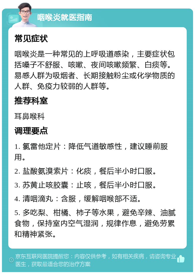 咽喉炎就医指南 常见症状 咽喉炎是一种常见的上呼吸道感染，主要症状包括嗓子不舒服、咳嗽、夜间咳嗽频繁、白痰等。易感人群为吸烟者、长期接触粉尘或化学物质的人群、免疫力较弱的人群等。 推荐科室 耳鼻喉科 调理要点 1. 氯雷他定片：降低气道敏感性，建议睡前服用。 2. 盐酸氨溴索片：化痰，餐后半小时口服。 3. 苏黄止咳胶囊：止咳，餐后半小时口服。 4. 清咽滴丸：含服，缓解咽喉部不适。 5. 多吃梨、柑橘、柿子等水果，避免辛辣、油腻食物，保持室内空气湿润，规律作息，避免劳累和精神紧张。