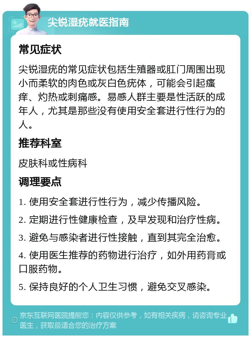 尖锐湿疣就医指南 常见症状 尖锐湿疣的常见症状包括生殖器或肛门周围出现小而柔软的肉色或灰白色疣体，可能会引起瘙痒、灼热或刺痛感。易感人群主要是性活跃的成年人，尤其是那些没有使用安全套进行性行为的人。 推荐科室 皮肤科或性病科 调理要点 1. 使用安全套进行性行为，减少传播风险。 2. 定期进行性健康检查，及早发现和治疗性病。 3. 避免与感染者进行性接触，直到其完全治愈。 4. 使用医生推荐的药物进行治疗，如外用药膏或口服药物。 5. 保持良好的个人卫生习惯，避免交叉感染。