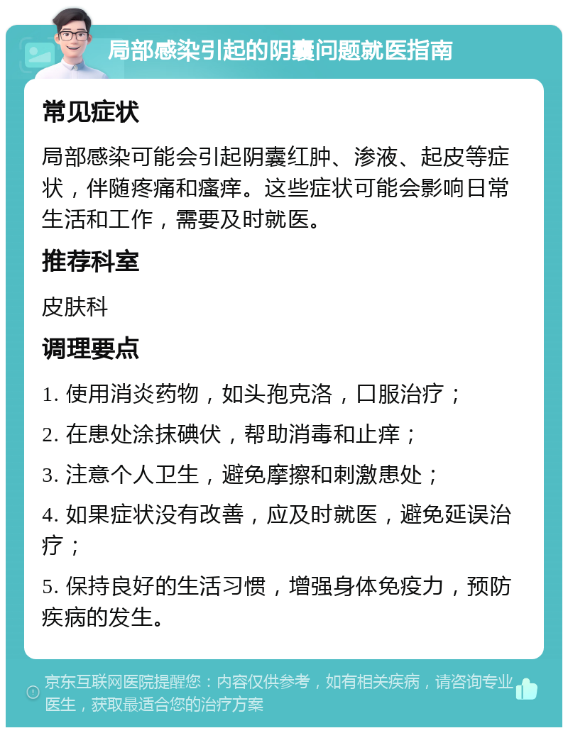 局部感染引起的阴囊问题就医指南 常见症状 局部感染可能会引起阴囊红肿、渗液、起皮等症状，伴随疼痛和瘙痒。这些症状可能会影响日常生活和工作，需要及时就医。 推荐科室 皮肤科 调理要点 1. 使用消炎药物，如头孢克洛，口服治疗； 2. 在患处涂抹碘伏，帮助消毒和止痒； 3. 注意个人卫生，避免摩擦和刺激患处； 4. 如果症状没有改善，应及时就医，避免延误治疗； 5. 保持良好的生活习惯，增强身体免疫力，预防疾病的发生。