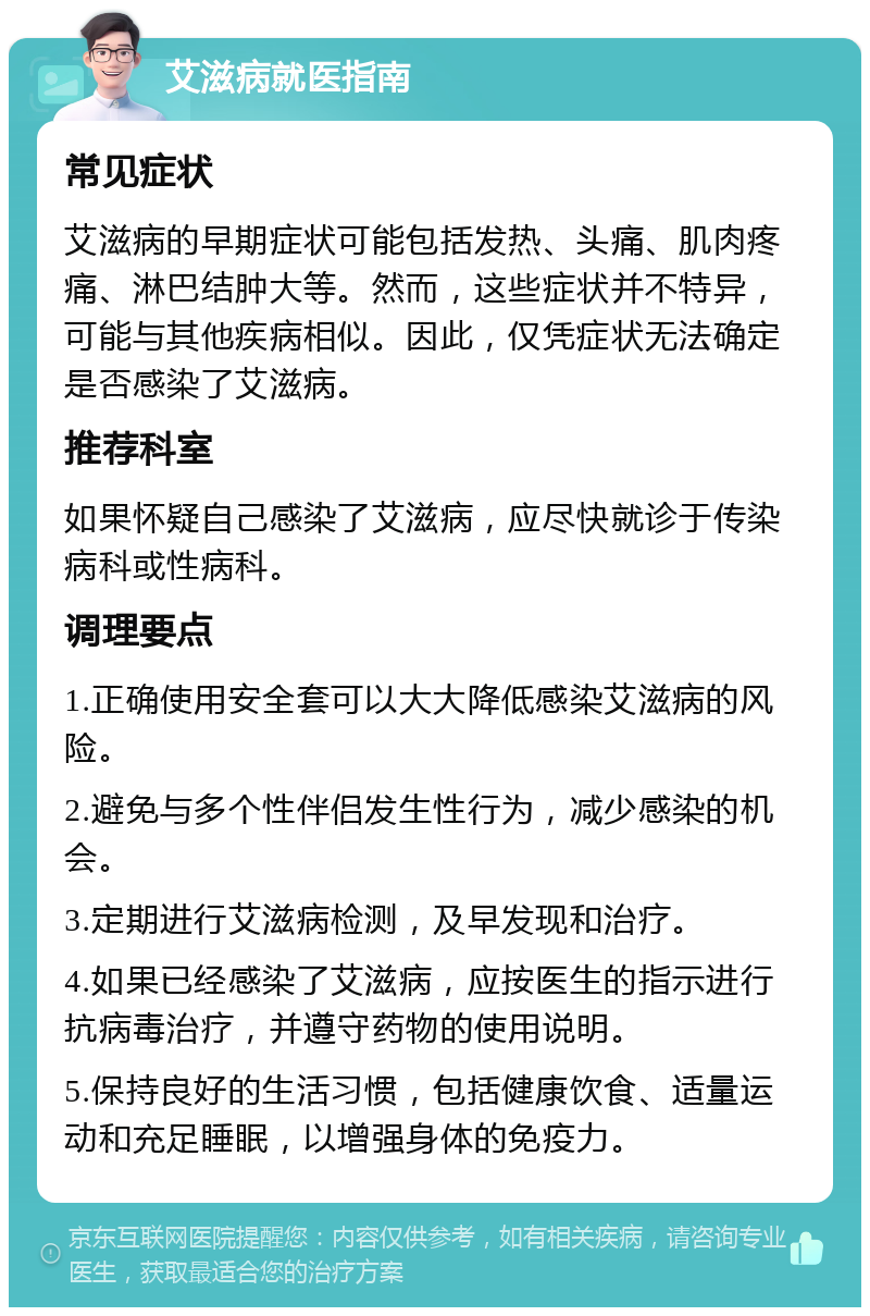 艾滋病就医指南 常见症状 艾滋病的早期症状可能包括发热、头痛、肌肉疼痛、淋巴结肿大等。然而，这些症状并不特异，可能与其他疾病相似。因此，仅凭症状无法确定是否感染了艾滋病。 推荐科室 如果怀疑自己感染了艾滋病，应尽快就诊于传染病科或性病科。 调理要点 1.正确使用安全套可以大大降低感染艾滋病的风险。 2.避免与多个性伴侣发生性行为，减少感染的机会。 3.定期进行艾滋病检测，及早发现和治疗。 4.如果已经感染了艾滋病，应按医生的指示进行抗病毒治疗，并遵守药物的使用说明。 5.保持良好的生活习惯，包括健康饮食、适量运动和充足睡眠，以增强身体的免疫力。