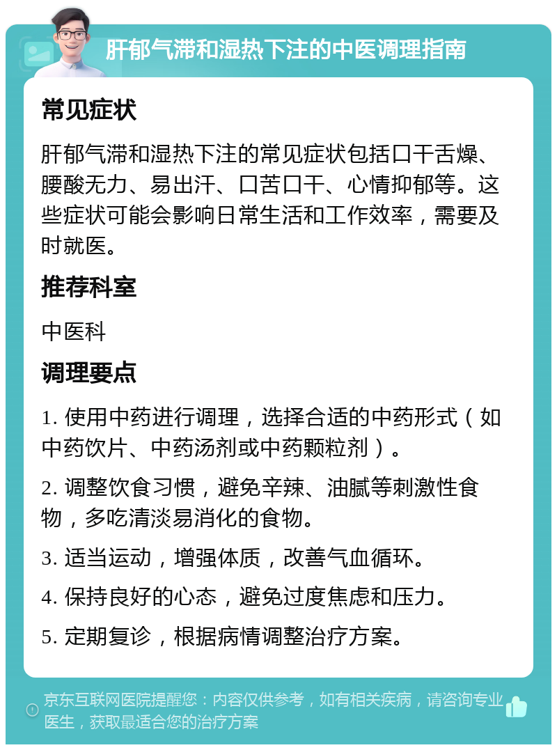 肝郁气滞和湿热下注的中医调理指南 常见症状 肝郁气滞和湿热下注的常见症状包括口干舌燥、腰酸无力、易出汗、口苦口干、心情抑郁等。这些症状可能会影响日常生活和工作效率，需要及时就医。 推荐科室 中医科 调理要点 1. 使用中药进行调理，选择合适的中药形式（如中药饮片、中药汤剂或中药颗粒剂）。 2. 调整饮食习惯，避免辛辣、油腻等刺激性食物，多吃清淡易消化的食物。 3. 适当运动，增强体质，改善气血循环。 4. 保持良好的心态，避免过度焦虑和压力。 5. 定期复诊，根据病情调整治疗方案。