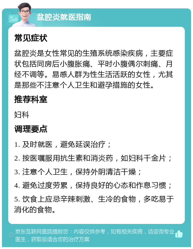 盆腔炎就医指南 常见症状 盆腔炎是女性常见的生殖系统感染疾病，主要症状包括同房后小腹胀痛、平时小腹偶尔刺痛、月经不调等。易感人群为性生活活跃的女性，尤其是那些不注意个人卫生和避孕措施的女性。 推荐科室 妇科 调理要点 1. 及时就医，避免延误治疗； 2. 按医嘱服用抗生素和消炎药，如妇科千金片； 3. 注意个人卫生，保持外阴清洁干燥； 4. 避免过度劳累，保持良好的心态和作息习惯； 5. 饮食上应忌辛辣刺激、生冷的食物，多吃易于消化的食物。