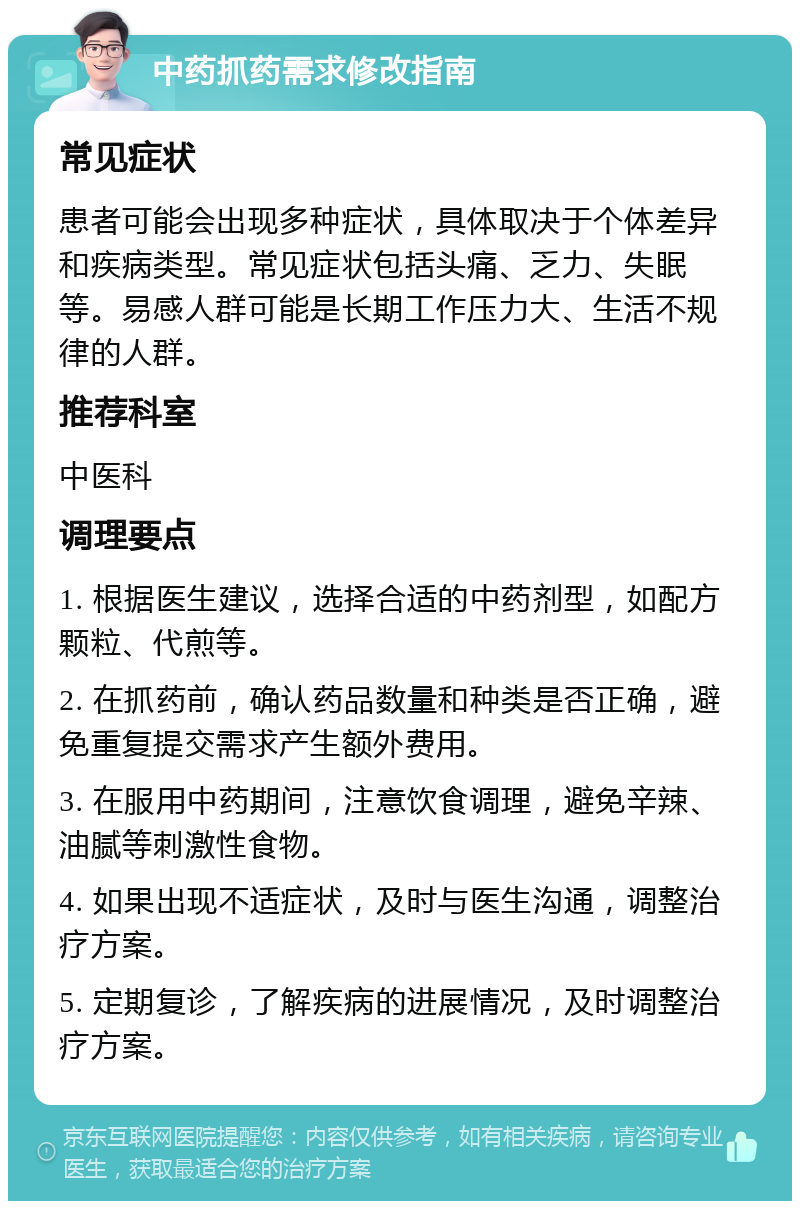 中药抓药需求修改指南 常见症状 患者可能会出现多种症状，具体取决于个体差异和疾病类型。常见症状包括头痛、乏力、失眠等。易感人群可能是长期工作压力大、生活不规律的人群。 推荐科室 中医科 调理要点 1. 根据医生建议，选择合适的中药剂型，如配方颗粒、代煎等。 2. 在抓药前，确认药品数量和种类是否正确，避免重复提交需求产生额外费用。 3. 在服用中药期间，注意饮食调理，避免辛辣、油腻等刺激性食物。 4. 如果出现不适症状，及时与医生沟通，调整治疗方案。 5. 定期复诊，了解疾病的进展情况，及时调整治疗方案。