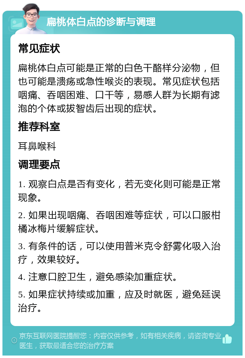 扁桃体白点的诊断与调理 常见症状 扁桃体白点可能是正常的白色干酪样分泌物，但也可能是溃疡或急性喉炎的表现。常见症状包括咽痛、吞咽困难、口干等，易感人群为长期有滤泡的个体或拔智齿后出现的症状。 推荐科室 耳鼻喉科 调理要点 1. 观察白点是否有变化，若无变化则可能是正常现象。 2. 如果出现咽痛、吞咽困难等症状，可以口服柑橘冰梅片缓解症状。 3. 有条件的话，可以使用普米克令舒雾化吸入治疗，效果较好。 4. 注意口腔卫生，避免感染加重症状。 5. 如果症状持续或加重，应及时就医，避免延误治疗。