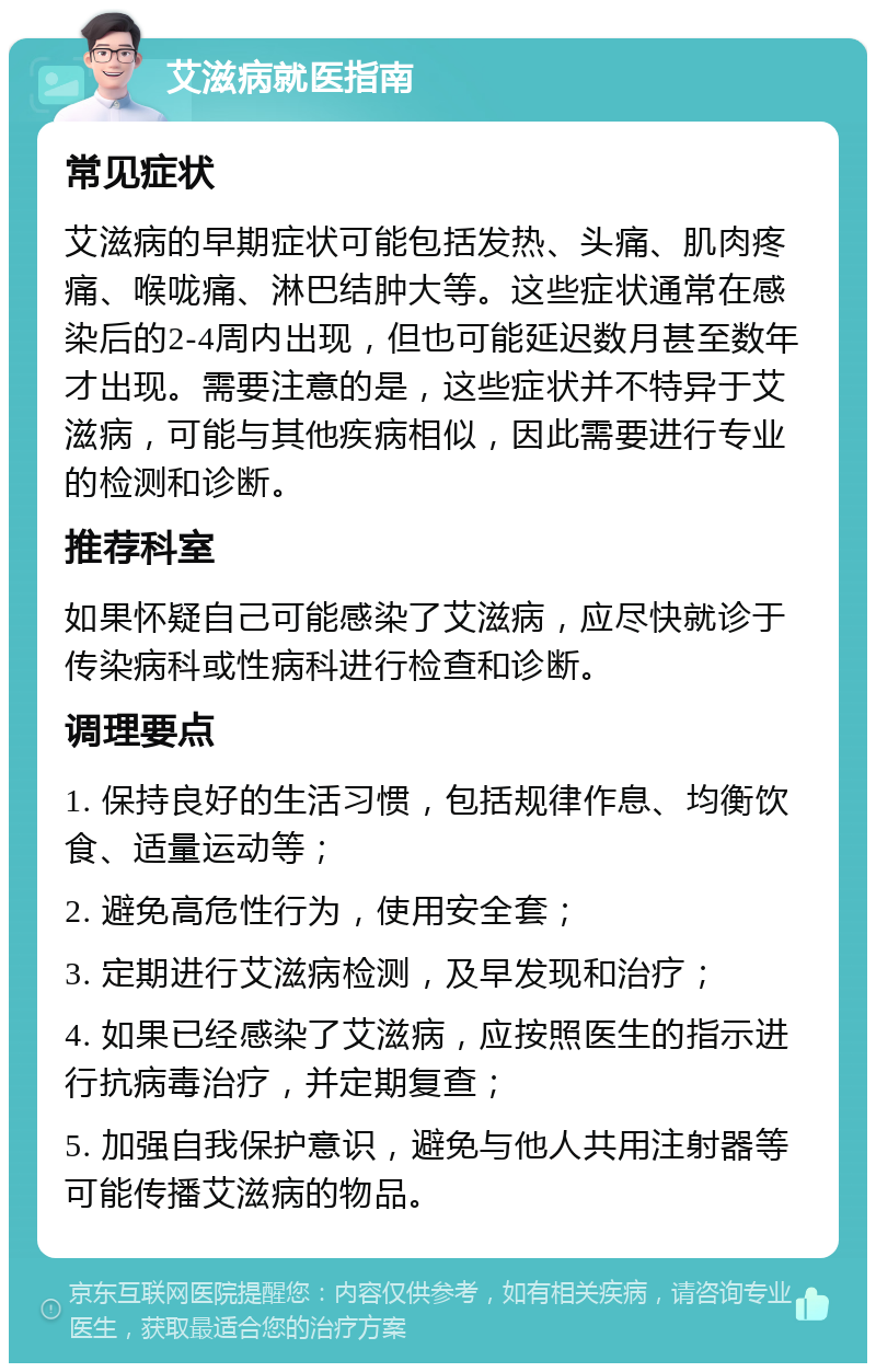 艾滋病就医指南 常见症状 艾滋病的早期症状可能包括发热、头痛、肌肉疼痛、喉咙痛、淋巴结肿大等。这些症状通常在感染后的2-4周内出现，但也可能延迟数月甚至数年才出现。需要注意的是，这些症状并不特异于艾滋病，可能与其他疾病相似，因此需要进行专业的检测和诊断。 推荐科室 如果怀疑自己可能感染了艾滋病，应尽快就诊于传染病科或性病科进行检查和诊断。 调理要点 1. 保持良好的生活习惯，包括规律作息、均衡饮食、适量运动等； 2. 避免高危性行为，使用安全套； 3. 定期进行艾滋病检测，及早发现和治疗； 4. 如果已经感染了艾滋病，应按照医生的指示进行抗病毒治疗，并定期复查； 5. 加强自我保护意识，避免与他人共用注射器等可能传播艾滋病的物品。